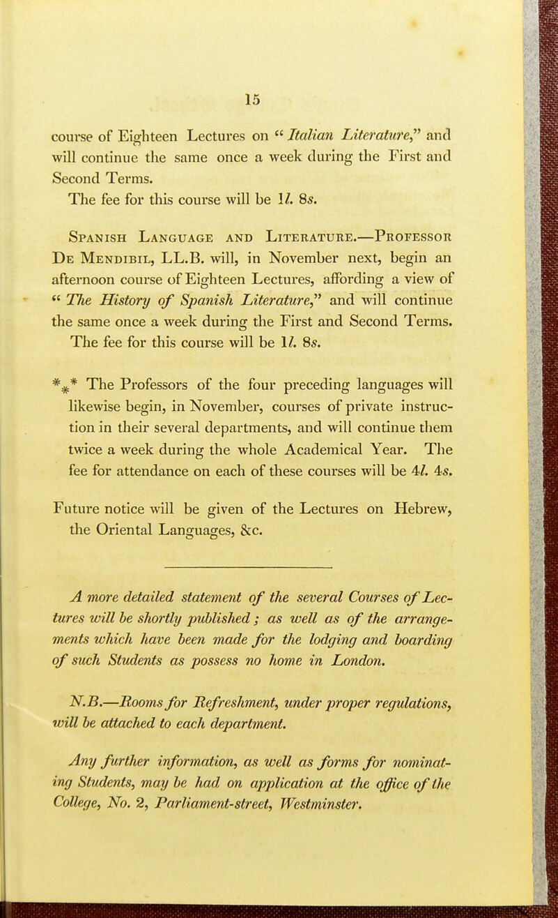 course of Eighteen Lectures on Italian Literature and will continue the same once a week during the First and Second Terms. The fee for this course will be 1/. 85. Spanish Language and Literature.—Professor De Mendibil, LL.B. will, in November next, begin an afternoon course of Eighteen Lectures, affording a view of  The History of Spanish Literature and will continue the same once a week during the First and Second Terms. The fee for this course will be 1/. 8s. The Professors of the four preceding languages will likewise begin, in November, courses of private instruc- tion in their several departments, and will continue them twice a week during the whole Academical Year. The fee for attendance on each of these courses will be 4/. 4s. Future notice will be given of the Lectures on Hebrew, the Oriental Languages, &c. A more detailed statement of the several Courses of Lec- tures will he shortly published ; as well as of the arrange- ments which have been made for the lodging and boarding of such Students as possess no home in London. N.B.—Rooms for Refreshment, under proper regulations, will be attached to each department. Any further information, as well as forms for nominat- ing Students, may be had on application at the office of the College, No. 2, Parliament-street, Westminster.