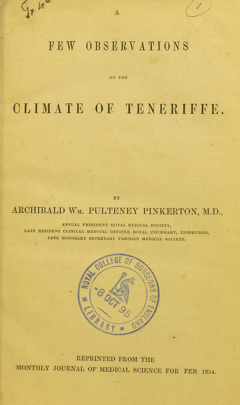 FEW OBSERVATIONS ON THE CLIMATE OF TENERIFFE. BY AECHIBALD Wm. PULTEKEY PEtfKERTON, M.D., ANNUAL PRESIDENT ROYAL MEDICAL SOCIETY, LATE RESIDENT CLINICAL MEDICAL OFFICER ROYAL INFIRMARY, EDINBURGH, LATE HONORARY SECRETARY PARISIAN MEDICAL SOCIETY. REPRINTED FROM THE MONTHLY JOURNAL OF MEDICAL SCIENCE FOR FEB.