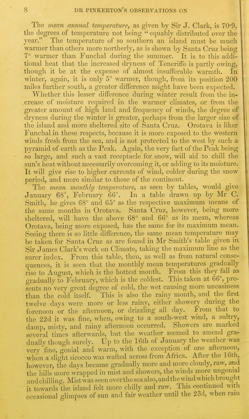 The mean annual temperature, as given by Sir J. Clark, is 70'9, the degrees of temperature not being  equably distributed over the year. The temperature of so southern an island must be much wanner than others more northerly, as is shown by Santa Cruz being 7° warmer than Funchal during the summer. It is to this addi- tional heat that the increased dryness of Teneriffe is partly owing, though it be at the expense of almost insufferable warmth. In winter, again, it is only 5° warmer, though, from its position 200 miles further south, a greater difference might have been expected. Whether this lesser difference during winter result from the in- crease of moisture required in the wanner climates, or from the greater amount of high land and frequency of winds, the degree of dryness during the winter is greater, perhaps from the larger size of the island and more sheltered site of Santa Cruz. Orotava is liker Funchal in these respects, because it is more exposed to the western winds fresh from the sea, and is not protected to the west by such a pyramid of earth as the Peak. Again, the very fact of the Peak being so large, and such a vast receptacle for snow, will aid to chill the sun's heat without necessarily overcoming it, or adding to its moisture. It will give rise to higher currents of wind, colder during the snow period, and more similar to those of the continent. The mean monthly temperature, as seen by tables, would give January 68°, February 66°. In a table drawn up by Mr C. Smith, he gives 68° and 65° as the respective maximum means of the same months in Orotava. Santa Cruz, however, being more sheltered, will have the above 68° and 66° as its mean, whereas Orotava, being more exposed, has the same for its maximum mean. Seeing there is so little difference, the same mean temperature may be taken for Santa Cruz as are found in Mr Smith's table given in Sir James Clark's work on Climate, taking the maximum line as the surer index. From this table, then, as well as from natural conse- quences, it is seen that the monthly mean temperatures gradually rise to August, which is the hottest month. From this they fall as gradually to February, which is the coldest. This taken at 66°,pre- sents no very great degree of cold, the wet causing more uneasiness than the cold itself. This is also the rainy month, and the first twelve days were more or less rainy, either showery during the forenoon or the afternoon, or drizzling all day. From that to the 22d it was fine, when, owing to a south-west wind, a sultry, damp, misty, and rainy afternoon occurred. Showers are marked several times afterwards, but the weather seemed to amend gra- dually though surely. Up to the 16th of January the weather was very fine; genial and warm, with the exception of one afternoon, when a slight sirocco was wafted across from Africa. After the 16th, however, the days became gradually more and more cloudy, raw, and the hills more wrapped in mist and showers, the winds more ungemal andchilling, Mist was seen overtheseaalso,andthewind which brought it towards the island felt more chilly and raw. This continued with occasional glimpses of sun and fair weather until the 23d, when ram