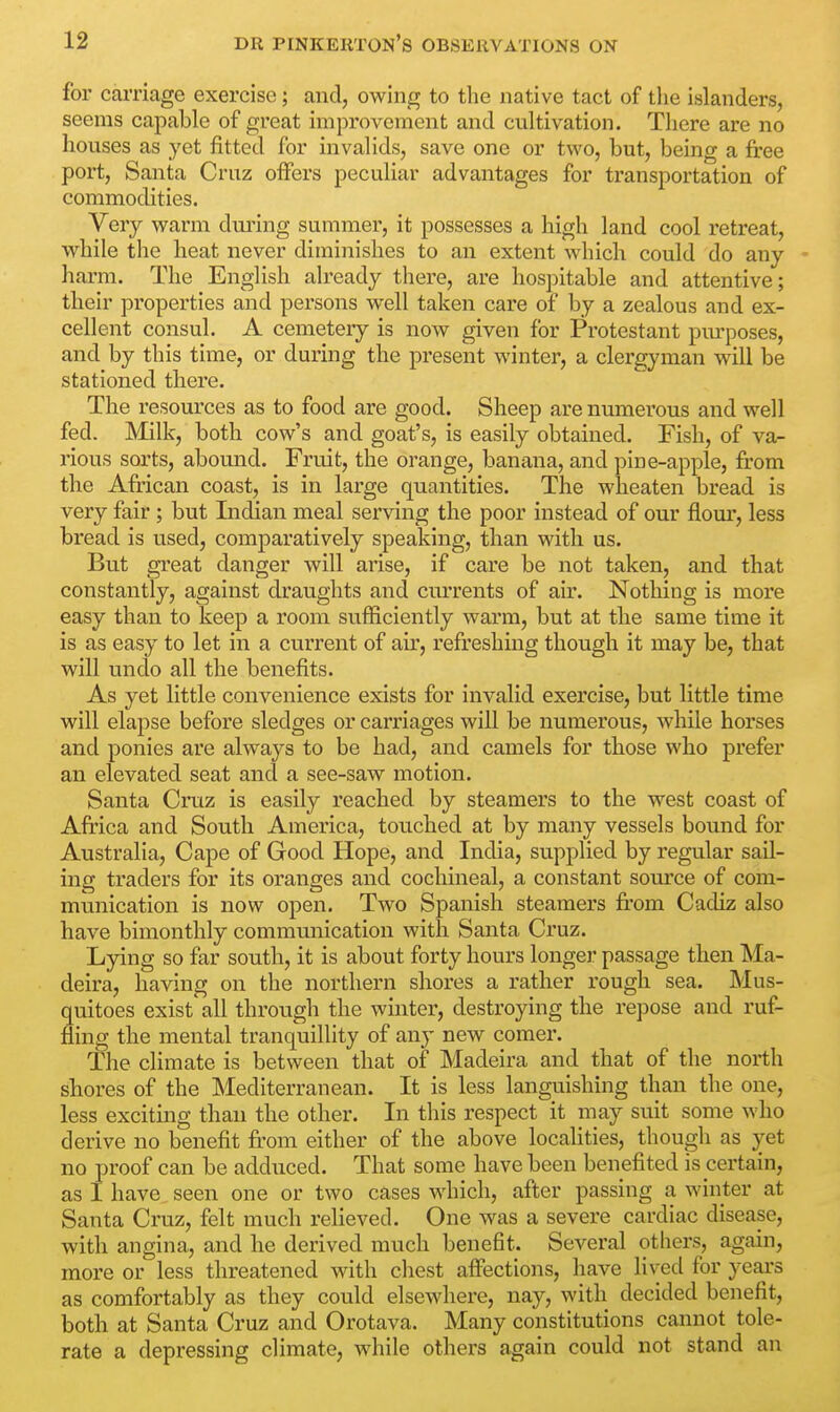 for carriage exercise; and, owing to the native tact of the islanders, seems capable of great improvement and cultivation. There are no houses as yet fitted for invalids, save one or two, but, being a free port, Santa Cruz offers peculiar advantages for transportation of commodities. Very warm during summer, it possesses a high land cool retreat, while the heat never diminishes to an extent which could do any harm. The English already there, are hospitable and attentive; their properties and persons well taken care of by a zealous and ex- cellent consul. A cemetery is now given for Protestant purposes, and by this time, or during the present winter, a clergyman will be stationed there. The resources as to food are good. Sheep are numerous and well fed. Milk, both cow's and goat's, is easily obtained. Fish, of va- rious sorts, abound. Fruit, the orange, banana, and pine-apple, from the African coast, is in large quantities. The wheaten bread is very fair ; but Indian meal serving the poor instead of our flour, less bread is used, comparatively speaking, than with us. But great danger will arise, if care be not taken, and that constantly, against draughts and currents of air. Nothing is more easy than to keep a room sufficiently warm, but at the same time it is as easy to let in a current of air, refreshing though it may be, that will undo all the benefits. As yet little convenience exists for invalid exercise, but little time will elapse before sledges or carriages will be numerous, while horses and ponies are always to be had, and camels for those who prefer an elevated seat and a see-saw motion. Santa Cruz is easily reached by steamers to the west coast of Africa and South America, touched at by many vessels bound for Australia, Cape of Good Hope, and India, supplied by regular sail- ing traders for its oranges and cochineal, a constant source of com- munication is now open. Two Spanish steamers from Cadiz also have bimonthly communication with Santa Cruz. Lying so far south, it is about forty hours longer passage then Ma- deira, having on the northern shores a rather rough sea. Mus- quitoes exist all through the winter, destroying the repose and ruf- fling the mental tranquillity of any new comer. The climate is between that of Madeira and that of the north shores of the Mediterranean. It is less languishing than the one, less exciting than the other. In this respect it may suit some who derive no benefit from either of the above localities, though as yet no proof can be adduced. That some have been benefited is certain, as I have seen one or two cases which, after passing a winter at Santa Cruz, felt much relieved. One was a severe cardiac disease, with angina, and he derived much benefit. Several others, again, more or less threatened with chest affections, have lived for years as comfortably as they could elsewhere, nay, with decided benefit, both at Santa Cruz and Orotava. Many constitutions cannot tole- rate a depressing climate, while others again could not stand an