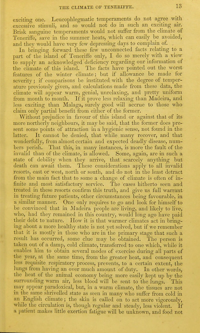 exciting one. Leucophlegmatic temperaments do not agree with excessive stimuli, and so would not do in such an exciting air. Brisk sanguine temperaments would not suffer from the climate of Teneriffe/save in the summer heats, which can easily be avoided, and they would have very few depressing days to complain of. In bringing forward these few unconnected facts relating to a part of the island of Teneriffe only, I do so merely with a^ view to supply an acknowledged deficiency regarding our information of the climate of this island. The facts have pointed out the worst features of the winter climate; but if allowance be made for severity; if comparisons be instituted with the degree of temper- ature previously given, and calculations made from these data, the climate will appear warm, genial, unrelaxing, and pretty uniform from month to month. If it prove less relaxing than Madeira, and less exciting than Malaga, surely good will accrue to those who claim only partial benefit from either of the former. Without prejudice in favour of this island or against that of its more northerly neighbours, it may be said, that the former does pre- sent some points of attraction in a hygienic sense, not found in the latter. It cannot be denied, that while many recover, and that wonderfully, from almost certain and expected deadly disease, num- bers perish. That this, in many instances, is more the fault of the invalid than of the climate, is allowed. Some, again, are in such a state of debility when they arrive, that scarcely anything but death can await them. These considerations apply to all invalid resorts, east or west, north or south, and do not in the least detract from the main fact that to some a change of climate is often of in- finite and most satisfactory service. The cases hitherto seen and treated in these resorts confirm this truth, and give us full warrant in treating future patients, other circumstances being favourable, in a similar manner. One only requires to go and look for himself to be convinced that in Madeira people are living, and likely to live, who, had they remained in this country, would long ago have paid their debt to nature. How it is that warmer climates act in bring- ing about a more healthy state is not yet solved, but if we remember that it is mostly in those who are in the primary stage that such a result has occurred, some clue may be obtained. The person is taken out of a damp, cold climate, transferred to one which, while it enables him to obtain several modes of exercise during all parts of the year, at the same time, from the greater heat, and consequent less requisite respiratory process, prevents, to a certain extent, the lungs from having an over much amount of duty. In other words, the heat of the animal economy being more easily kept up by the surrounding warm air, less blood will be sent to the lungs. This may appear paradoxical, but, in a warm climate, the tissues are not in the same shrivelled state as seen in many who suffer from cold in an English climate; the skin is called on to act more vigorously, while the circulation is, though regular and steady, less violent. If a patient makes little exertion fatigue will be unknown, and food not