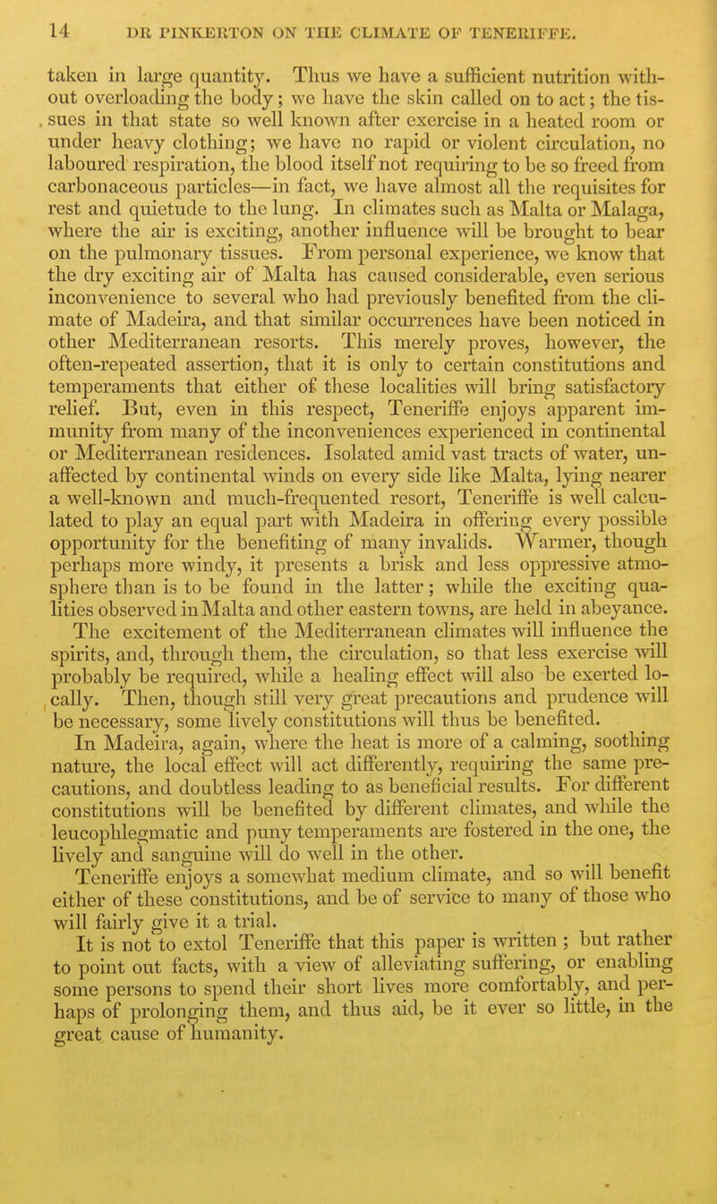 taken in large quantity. Thus we have a sufficient nutrition with- out overloading the body; we have the skin called on to act; the tis- sues in that state so well known after exercise in a heated room or under heavy clothing; we have no rapid or violent circulation, no laboured respiration, the blood itself not requiring to be so freed from carbonaceous particles—in fact, we have almost all the requisites for rest and quietude to the lung. In climates such as Malta or Malaga, where the air is exciting, another influence will be brought to bear on the pulmonary tissues. From personal experience, we know that the dry exciting air of Malta has caused considerable, even serious inconvenience to several who had previously benefited from the cli- mate of Madeira, and that similar occurrences have been noticed in other Mediterranean resorts. This merely proves, however, the often-repeated assertion, that it is only to certain constitutions and temperaments that either of these localities will bring satisfactory relief. But, even in this respect, Teneriffe enjoys apparent im- munity from many of the inconveniences experienced in continental or Mediterranean residences. Isolated amid vast tracts of water, un- affected by continental winds on every side like Malta, lying nearer a well-known and much-frequented resort, Teneriffe is well calcu- lated to play an equal part with Madeira in offering every possible opportunity for the benefiting of many invalids. Warmer, though perhaps more windy, it presents a brisk and less oppressive atmo- sphere than is to be found in the latter; while the exciting qua- lities observed in Malta and other eastern towns, are held in abeyance. The excitement of the Mediterranean climates will influence the spirits, and, through them, the circulation, so that less exercise will probably be required, while a healing effect will also be exerted lo- cally. Then, though still very great precautions and prudence will be necessary, some lively constitutions will thus be benefited. In Madeira, again, where the heat is more of a calming, soothing nature, the local effect will act differently, requiring the same pre- cautions, and doubtless leading to as beneficial results. For different constitutions will be benefited by different climates, and while the leucophlegmatic and puny temperaments are fostered in the one, the lively and sanguine will do well in the other. Teneriffe enjoys a somewhat medium climate, and so will benefit either of these constitutions, and be of service to many of those who will fairly give it a trial. It is not to extol Teneriffe that this paper is written ; but rather to point out facts, with a view of alleviating suffering, or enabling some persons to spend their short lives more comfortably, and per- haps of prolonging them, and thus aid, be it ever so little, in the gi'eat cause of humanity.