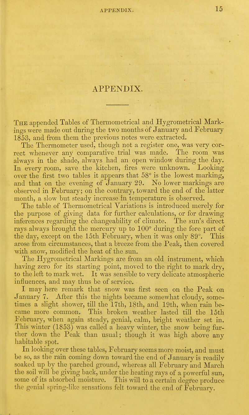 AI'l'ENDJX. APPENDIX. The appended Tables of Thermometrical and Hygrometrical Mark- ings were made ont during the two months of January and February 1853, and from them the previous notes were extracted. The Thermometer used, though not a register one, was very cor- rect whenever any comparative trial was made. The room was always in the shade, always had an open window during the day. In every room, save the kitchen, fires were unknown. Looking over the first two tables it appears that 58° is the lowest marking, and that on the evening of January 29. No lower markings are observed in February; on the contrary, toward the end of the latter month, a slow but steady increase in temperature is observed. The table of Thermometrical Variations is introduced merely for the purpose of giving data for further calculations, or for drawing inferences regarding the changeability of climate. The sun's direct rays always brought the mercury up to 100° during the fore part of the day, except on the 15th February, when it was only 89°. This arose from circumstances, that a breeze from the Peak, then covered with snow, modified the heat of the sun. The Hygrometrical Markings are from an old instrument, which having zero for its starting point, moved to the right to mark dry, to the left to mark wet. It was sensible to very delicate atmospheric influences, and may thus be of service. I may here remark that snow was first seen on the Peak on January 7. After this the nights became somewhat cloudy, some- times a slight shower, till the 17th, 18th, and 19th, when rain be- came more common. This broken weather lasted till the 15th February, when again steady, genial, calm, bright weather set in. This winter (1853) was called a heavy winter, the snow being fur- ther down the Peak than usual; though it was high above any habitable spot. In looking over these tables, February seems more moist, and must be so, as the rain coming down toward the end of January is readily soaked up by the parched ground, whereas all February and March the soil will be giving back, under the heating rays of a powerful sun, some of its absorbed moisture. This will to a certain degree produce the genial spring-like sensations felt toward the end of February.