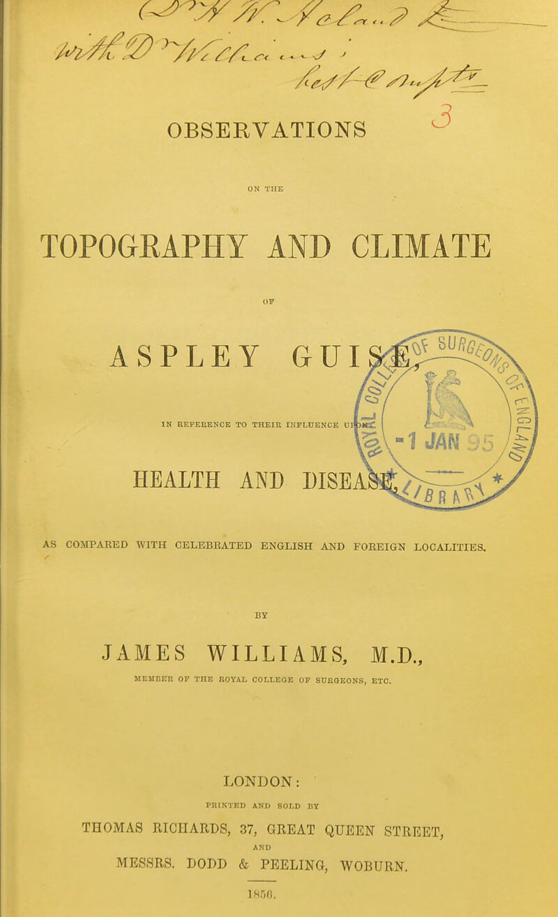 OBSERVATIONS ^ TOPOGRAPHY AND CLIMATE ASPLEY GUI IN REFEEENCB TO THKin INFLUENCE U HEALTH AND DISEA AS COMPARED WITH CELEBRATED ENGLISH AND FOEEIGN LOCALITIES. JAMES WILLIAMS, M.D., MEMBER OF THE ROYAL COLLEGE OF SUJROEONS, ETC. LONDON: PRINTED AND SOLD RY THOMAS RICHARDS, 37, GREAT QUEEN STREET, AND MESSRS. DODD & PEELING, WOBURN.