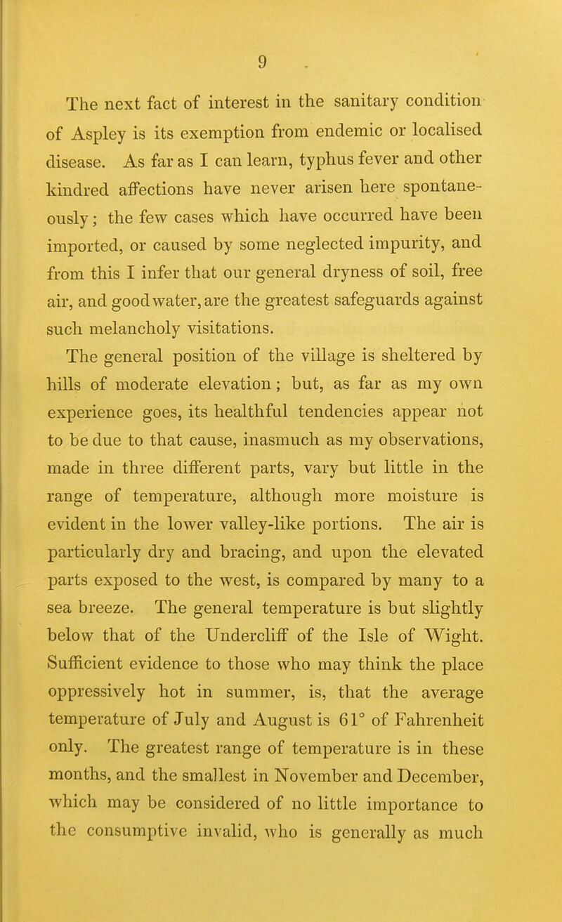 The next fact of interest in the sanitary condition of Aspley is its exemption from endemic or localised disease. As far as I can learn, typhus fever and other kindred affections have never arisen here spontane- ously ; the few cases which have occurred have been imported, or caused by some neglected impurity, and from this I infer that our general dryness of soil, free air, and good water, are the greatest safeguards against such melancholy visitations. The general position of the village is sheltered by hills of moderate elevation; but, as far as my own experience goes, its healthful tendencies appear not to be due to that cause, inasmuch as my observations, made in three different parts, vary but little in the range of temperature, although more moisture is evident in the lower valley-like portions. The air is particularly dry and bracing, and upon the elevated parts exposed to the west, is compared by many to a sea breeze. The general temperature is but slightly below that of the Undercliff of the Isle of Wight. Sufficient evidence to those who may think the place oppressively hot in summer, is, that the average temperature of July and August is 61° of Fahrenheit only. The greatest range of temperature is in these months, and the smallest in November and December, which may be considered of no little importance to the consumptive invalid, Avho is generally as much