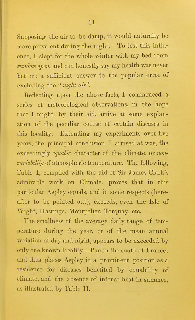 11 Supposing the air to be damp, it would naturally be more prevalent during the night. To test this influ- ence, I slept for the whole winter with my bed room ^vindotv open^ and can honestly say my health was never better: a sufficient answer to the popular error of excluding the  night air. Reflecting upon the above facts, I commenced a series of meteorological observations, in the hope that I might, by their aid, arrive at some explan- ation of the peculiar course of certain diseases in this locality. Extending my experiments over five years, the principal conclusion I arrived at was, the exceedingly equable character of the climate, or non- variability of atmospheric temperature. The following. Table I, compiled with the aid of Sir James Clark's admirable work on Climate, proves that in this particular Aspley equals, and in some respects (here- after to be pointed out), exceeds, even the Isle of Wight, Hastings, Montpelier, Torquay, etc. The smallness of the average daily range of tem- perature during the year, or of the mean annual variation of day and night, appears to be exceeded by only one known locality—Pau in the south of France; and thus places Aspley in a prominent position as a residence for diseases benefited by equability of climate, and the absence of intense heat in summer,