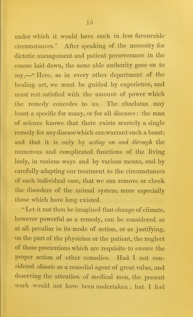 under which it would have sunk in less favourable circumstances. After speaking of the necessity for dietetic management and patient perseverance in the course laid down, the same able authority goes on to say,— Here, as in every other department of the healing art, we must be guided by experience, and must rest satisfied with the amount of power which the remedy concedes to us. The charlatan may boast a specific for many, or for all diseases: the man of science knows that there exists scarcely a single remedy for any disease which can warrant such a boast; and that it is only by acting on and through the numerous and complicated functions of the living body, in various ways and by various means, and by carefully adapting our treatment to the circumstances of each individual case, that we can remove or check the disorders of the animal system, more especially those which have long existed. Let it not then be imagined that change of climate, however powerful as a remedy, can be considered as at all peculiar in its mode of action, or as justifying, on the part of the physician or the patient, the neglect of those precautions which are requisite to ensure the proper action of other remedies. Had I not con- sidered climate as a remedial agent of great value, and deserving the attention of medical men, the present work would not have been undertaken; but I feel