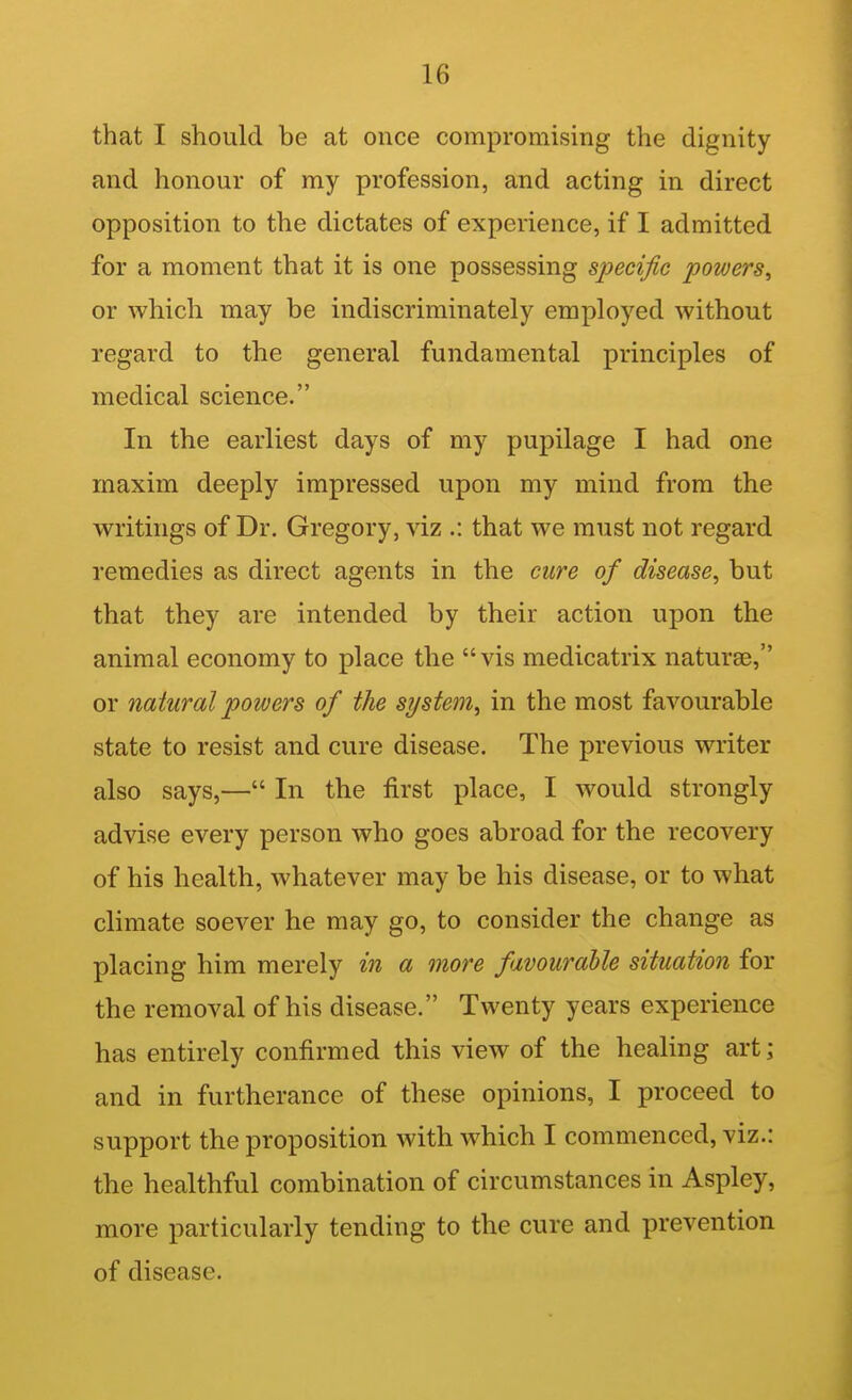 that I should be at once compromising the dignity and honour of my profession, and acting in direct opposition to the dictates of experience, if I admitted for a moment that it is one possessing specific powers^ or which may be indiscriminately employed without regard to the general fundamental principles of medical science. In the earliest days of my pupilage I had one maxim deeply impressed upon my mind from the writings of Dr. Gregory, viz .: that we must not regard remedies as direct agents in the cure of disease^ but that they are intended by their action upon the animal economy to place the vis medicatrix naturae, or natural powers of the system^ in the most favourable state to resist and cure disease. The previous writer also says,— In the first place, I would strongly advise every person who goes abroad for the recovery of his health, whatever may be his disease, or to what climate soever he may go, to consider the change as placing him merely in a more favourable situation for the removal of his disease. Twenty years experience has entirely confirmed this view of the healing art; and in furtherance of these opinions, I proceed to support the proposition with which I commenced, viz.: the healthful combination of circumstances in Aspley, more particularly tending to the cure and prevention of disease.