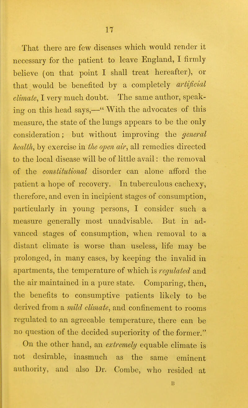 That there are few diseases which would render it necessary for the patient to leave England, I firmly believe (on that point I shall treat hereafter), or that would be benefited by a completely artificial climate, I very much doubt. The same author, speak- ing on this head says,— With the advocates of this measure, the state of the lungs appears to be the only consideration; but without improving the general health, by exercise in the op&ii air, all remedies directed to the local disease will be of little avail: the removal of the constitutional disorder can alone afford the patient a hope of recovery. In tuberculous cachexy, therefore, and even in incipient stages of consumption, particularly in young persons, I consider such a measure generally most unadvisable. But in ad- vanced stages of consumption, when removal to a distant climate is worse than useless, life may be prolonged, in many cases, by keeping the invalid in apartments, the temperature of which is regulated and the air maintained in a pure state. Comparing, then, the benefits to consumptive patients likely to be derived from a mild climate, and confinement to rooms regulated to an agreeable temperature, there can be no question of the decided superiority of the former. On the other hand, an extremely equable climate is not desirable, inasmuch as the same eminent authority, and also Dr. Combe, who resided at B