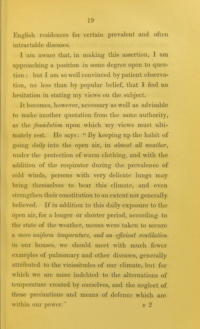 English residences for certain prevalent and often intractable diseases. I am aware that, in making this assertion, I am approaching a position in some degree open to ques- tion ; but I am so well convinced by patient observa- tion, no less than by popular belief, that I feel no hesitation in stating my views on the subject. It becomes, however, necessary as well as advisable to make another quotation from the same authority, as the foundation upon which my views must ulti- mately rest. He says:  By keeping up the habit of going daily into the open air, in almost all weather^ under the protection of warm clothing, and with the addition of the respirator during the prevalence of cold winds, persons with very delicate lungs may bring themselves to bear this climate, and even strengthen their constitution to an extent not generally believed. If in addition to this daily exposure to the open air, for a longer or shorter period, according to the state of the weather, means were taken to secure a more uniform temperature^ and an efficient ventilation in our houses, we should meet with much fewer examples of pulmonary and other diseases, generally attributed to the vicissitudes of our climate, but for which we are more indebted to the alternations of temperature created by ourselves, and the neglect of those precautions and means of defence which are within our power. b 2