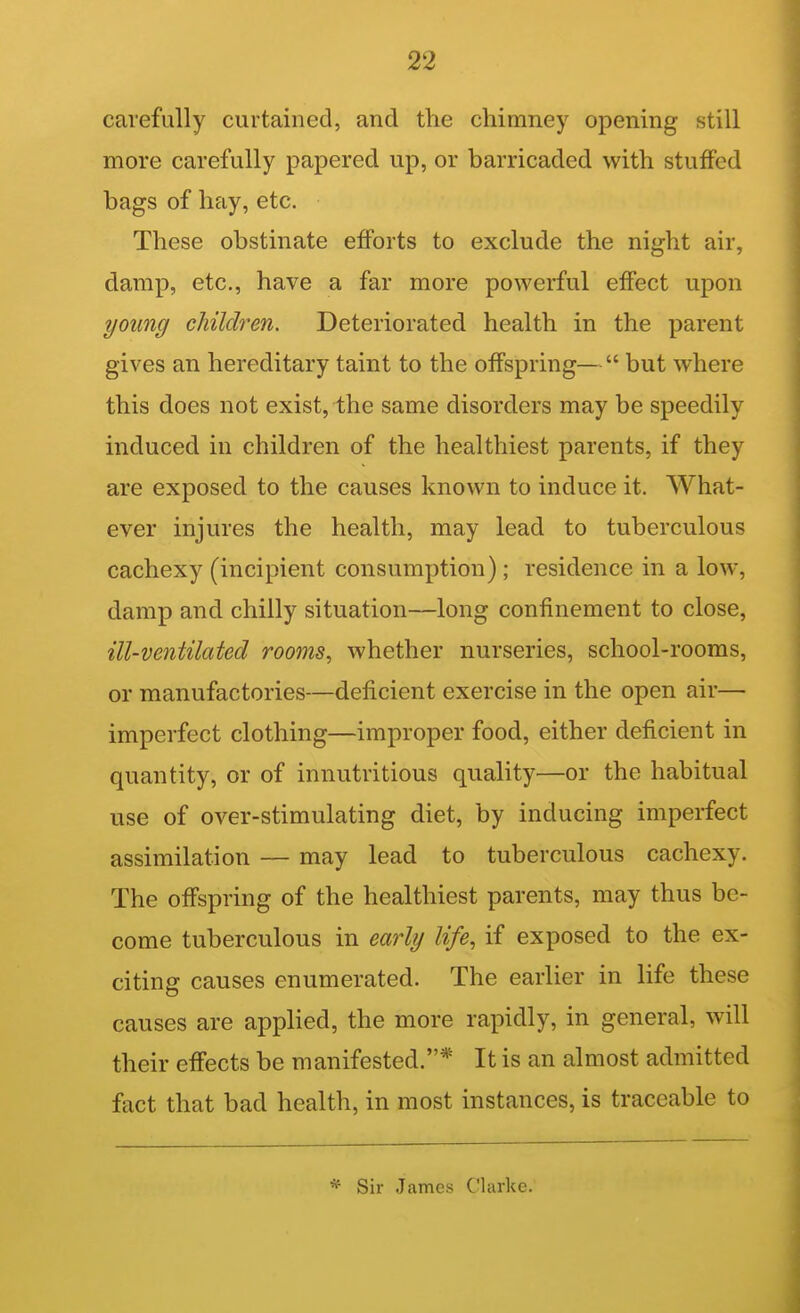 carefully curtained, and the chimney opening still more carefully papered up, or barricaded with stuffed bags of hay, etc. These obstinate efforts to exclude the night air, damp, etc., have a far more powerful effect upon young children. Deteriorated health in the parent gives an hereditary taint to the offspring— but where this does not exist, the same disorders may be speedily induced in children of the healthiest parents, if they are exposed to the causes known to induce it. What- ever injures the health, may lead to tuberculous cachexy (incipient consumption) ; residence in a low, damp and chilly situation—long confinement to close, ill-ventilated rooms, whether nurseries, school-rooms, or manufactories—deficient exercise in the open air— imperfect clothing—improper food, either deficient in quantity, or of innutritions quality—or the habitual use of over-stimulating diet, by inducing imperfect assimilation — may lead to tuberculous cachexy. The offspring of the healthiest parents, may thus be- come tuberculous in early life, if exposed to the ex- citing causes enumerated. The earlier in life these causes are applied, the more rapidly, in general, will their effects be manifested.* It is an almost admitted fact that bad health, in most instances, is traceable to * Sir .James Clarke.