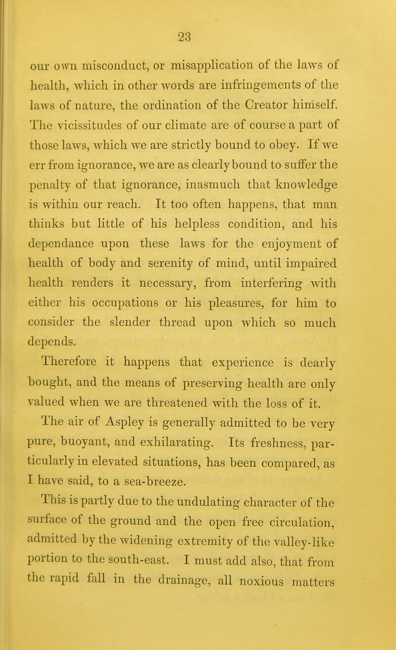 our own misconduct, or misapplication of the laws of health, which in other words are infringements of the laws of nature, the ordination of the Creator hiniself The vicissitudes of our climate are of course a part of those laws, which we are strictly bound to obey. If we err from ignorance, we are as clearly bound to suffer the penalty of that ignorance, inasmuch that knowledge is within our reach. It too often happens, that man thinks but little of his helpless condition, and his dej)endance upon these laws for the enjoyment of health of body and serenity of mind, until impaired health renders it necessary, from interfering with either his occupations or his pleasures, for him to consider the slender thread upon which so much depends. Therefore it happens that experience is dearly bought, and the means of preserving health are only valued when we are threatened with the loss of it. The air of Aspley is generally admitted to be very pure, buoyant, and exhilarating. Its freshness, par- ticularly in elevated situations, has been compared, as I have said, to a sea-breeze. This is partly due to the undulating character of the surface of the ground and the open free circulation, admitted by the widening extremity of the valley-like portion to the south-east. I must add also, that from the rapid fall in the drainage, all noxious matters