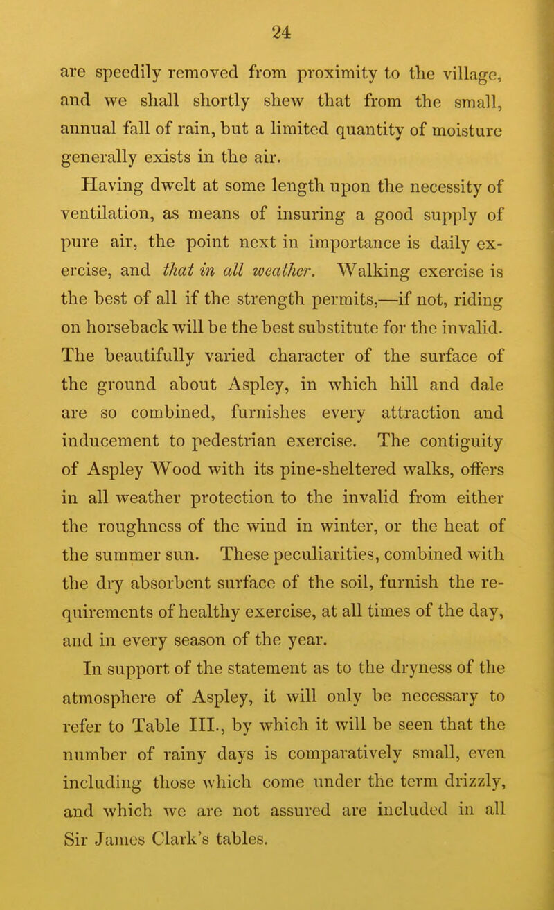 are speedily removed from proximity to the village, and we shall shortly shew that from the small, annual fall of rain, but a limited quantity of moisture generally exists in the air. Having dwelt at some length upon the necessity of ventilation, as means of insuring a good supply of pure air, the point next in importance is daily ex- ercise, and that in all weather. Walking exercise is the best of all if the strength permits,—if not, riding on horseback will be the best substitute for the invalid. The beautifully varied character of the surface of the ground about Aspley, in which hill and dale are so combined, furnishes every attraction and inducement to pedestrian exercise. The contiguity of Aspley Wood with its pine-sheltered walks, offers in all weather protection to the invalid from either the roughness of the wind in winter, or the heat of the summer sun. These peculiarities, combined with the dry absorbent surface of the soil, furnish the re- quirements of healthy exercise, at all times of the day, and in every season of the year. In support of the statement as to the dryness of the atmosphere of Aspley, it will only be necessary to refer to Table III., by which it will be seen that the number of rainy days is comparatively small, even including those which come under the term drizzly, and which we are not assured are included in all Sir James Clark's tables.