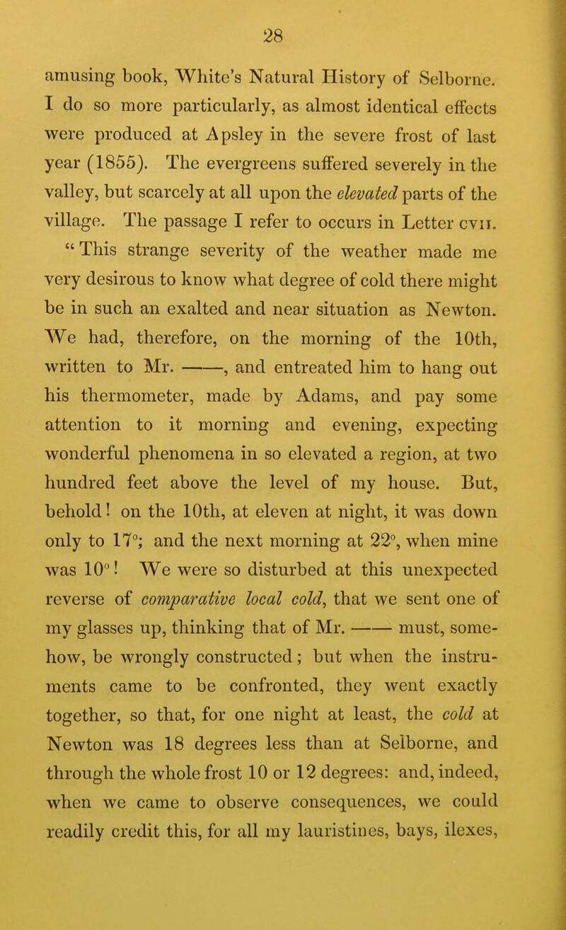 amusing book, White's Natural History of Selborne. I do so more particularly, as almost identical effects were produced at Apsley in the severe frost of last year (1855). The evergreens suffered severely in the valley, but scarcely at all upon the elevated parts of the village. The passage I refer to occurs in Letter cvii. This strange severity of the weather made me very desirous to know what degree of cold there might be in such an exalted and near situation as Newton. We had, therefore, on the morning of the 10th, written to Mr. , and entreated him to hang out his thermometer, made by Adams, and pay some attention to it morning and evening, expecting wonderful phenomena in so elevated a region, at two hundred feet above the level of my house. But, behold! on the 10th, at eleven at night, it was down only to 17°; and the next morning at 22, when mine was 10! We were so disturbed at this unexpected reverse of comparative local cold, that we sent one of my glasses up, thinking that of Mr. must, some- how, be wrongly constructed; but when the instru- ments came to be confronted, they went exactly together, so that, for one night at least, the cold at Newton was 18 degrees less than at Selborne, and through the whole frost 10 or 12 degrees: and, indeed, when we came to observe consequences, we could readily credit this, for all my lauristines, bays, ilexes.