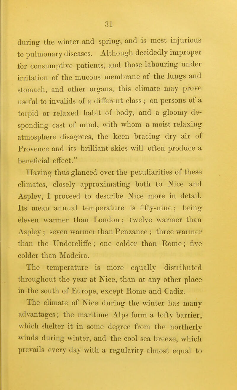 during the winter and spring, and is most injurious to pulmonary diseases. Although decidedly improper for consumptive patients, and those labouring under irritation of the mucous membrane of the lungs and stomach, and other organs, this climate may prove useful to invaUds of a different class; on persons of a torpid or relaxed habit of body, and a gloomy de- sponding cast of mind, with whom a moist relaxing atmosphere disagrees, the keen bracing dry air of Provence and its brilliant skies will often produce a beneficial effect. Having thus glanced over the peculiarities of these climates, closely approximating both to Nice and Aspley, I proceed to describe Nice more in detail- Its mean annual temperature is fifty-nine ; being eleven warmer than London ; twelve warmer than Aspley ; seven warmer than Penzance ; three warmer than the Undercliffe ; one colder than Rome; five colder than Madeira. The temperature is more equally distributed throughout the year at Nice, than at any other place in the south of Europe, except Rome and Cadiz. The climate of Nice during the winter has many advantages; the maritime Alps form a lofty barrier, which shelter it in some degree from the northerly winds during winter, and the cool sea breeze, which prevails every day with a regularity almost equal to