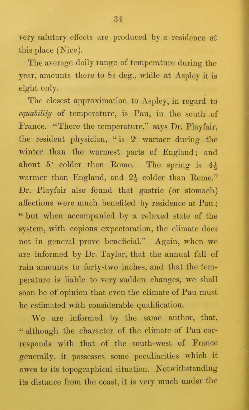 very salutary effects are produced by a residence at this place (Nice). The average daily range of temperature during the year, amounts there to 8i deg., while at Aspley it is eight only. The closest approximation to Aspley, in regard to equability of temperature, is Pau, in the south of France. There the temperature, says Dr. Playfair, the resident physician,  is 2° warmer during the winter than the warmest parts of England; and about 5 colder than Home. The spring is warmer than England, and 2\ colder than Rome. Dr. Playfair also found that gastric (or stomach) affections were much benefited by residence at Pau ;  but when accompanied by a relaxed state of the system, with copious expectoration, the climate does not in general prove beneficial. Again, when we are informed by Dr. Taylor, that the annual fall of rain amounts to forty-two inches, and that the tem- perature is liable to very sudden changes, we shall soon be of opinion that even the climate of Pau must be estimated with considerable qualification. We are informed by the same author, that,  although the character of the climate of Pau cor- responds with that of the south-west of France generally, it possesses some peculiarities which it owes to its topographical situation. Notwithstanding its distance from the coast, it is very much under the