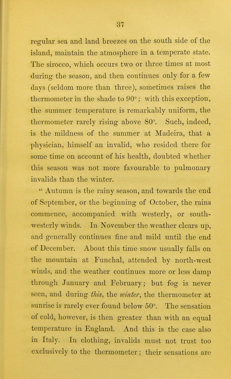 regular sea and land breezes on the south side of the island, maintain the atmosphere in a temperate state. The sirocco, which occurs two or three times at most during the season, and then continues only for a few days (seldom more than three), sometimes raises the thermometer in the shade to 90°; with this exception, the summer temperature is remarkably uniform, the thermometer rarely rising above 80°. Such, indeed, is the mildness of the summer at Madeira, that a physician, himself an invalid, who resided there for some time on account of his health, doubted whether this season was not more favourable to pulmonary invalids than the winter.  Autumn is the rainy season, and towards the end of September, or the beginning of October, the rains commence, accompanied with westerly, or south- westerly winds. In November the weather clears up, and generally continues fine and mild until the end of December. About this time snow usually falls on the mountain at Funchal, attended by north-west winds, and the weather continues more or less damp through January and February; but fog is never seen, and during this, the winter, the thermometer at sunrise is rarely ever found below 50°. The sensation of cold, however, is then greater than with an equal temperature in England. And this is the case also in Italy. In clothing, invalids must not trust too exclusively to the thermometer; their sensations are