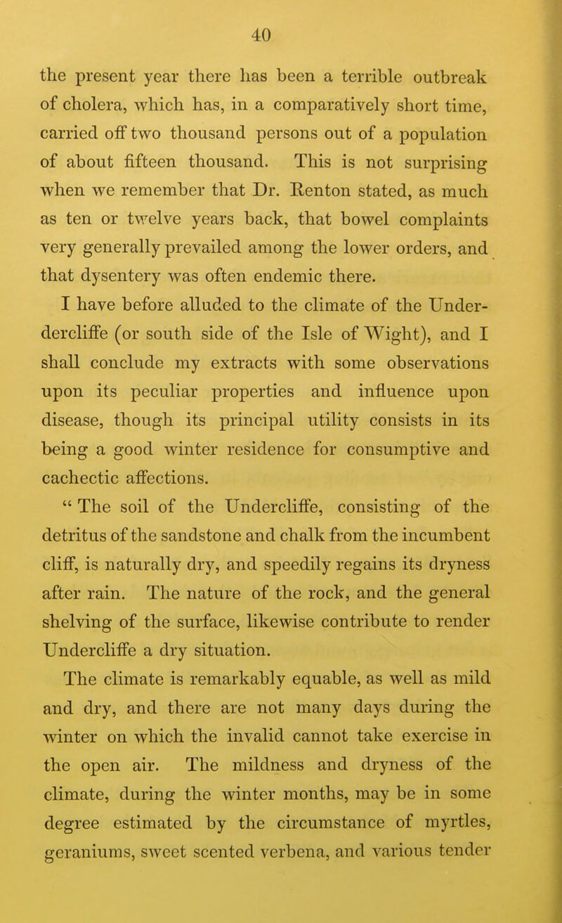 the present year there has been a terrible outbreak of cholera, which has, in a comparatively short time, carried off two thousand persons out of a population of about fifteen thousand. This is not surprising when we remember that Dr. Ronton stated, as much as ten or twelve years back, that bowel complaints very generally prevailed among the lower orders, and that dysentery was often endemic there. I have before alluded to the climate of the Under- dercliffe (or south side of the Isle of Wight), and I shall conclude my extracts with some observations upon its peculiar properties and influence upon disease, though its principal utility consists in its being a good winter residence for consumptive and cachectic affections.  The soil of the Undercliffe, consisting of the detritus of the sandstone and chalk from the incumbent cliff, is naturally dry, and speedily regains its dryness after rain. The nature of the rock, and the general shelving of the surface, likewise contribute to render Undercliffe a dry situation. The climate is remarkably equable, as well as mild and dry, and there are not many days during the winter on which the invalid cannot take exercise in the open air. The mildness and dryness of the climate, during the winter months, may be in some degree estimated by the circumstance of myrtles, geraniums, sweet scented verbena, and various tender