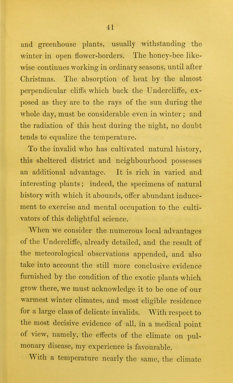and greenhouse plants, usually withstanding the winter in open flower-borders. The honey-bee like- wise continues working in ordinary seasons, until after Christmas. The absorption of heat by the almost perpendicular cliffs which back the Undercliffe, ex- posed as they are to the rays of the sun during the whole day, must be considerable even in winter; and the radiation of this heat during the night, no doubt tends to equalize the temperature. To the invalid who has cultivated natural history, this sheltered district and neighbourhood possesses an additional advantage. It is rich in varied and interesting plants; indeed, the specimens of natural history with which it abounds, offer abundant induce- ment to exercise and mental occupation to the culti- vators of this delightful science. When we consider the numerous local advantages of the Undercliffe, already detailed, and the result of the meteorological observations appended, and also take into account the still more conclusive evidence furnished by the condition of the exotic plants which grow there, we must acknowledge it to be one of our warmest winter climates, and most eligible residence for a large class of delicate invalids. With respect to the most decisive evidence of all, in a medical point of view, namely, the effects of the climate on pul- monary disease, my experience is favourable. With a temperature nearly the same, the climate