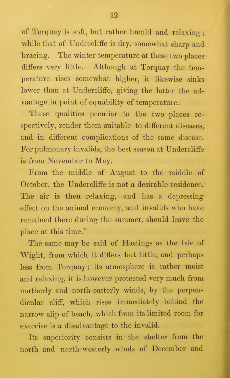 of Torquay is soft, but rather humid and relaxing; while that of UnderclifFe is dry, somewhat sharp and bracing. The winter temperature at these two places differs very little. Although at Torquay the tem- perature rises somewhat higher, it likewise sinks lower than at Undercliffe, giving the latter the ad- vantage in point of equability of temperature. These qualities peculiar to the two places re- spectively, render them suitable to different diseases, and in different complications of the same disease. For pulmonary invalids, the best season at Undercliffe is from November to May. From the middle of August to the middle of October, the Undercliffe is not a desirable residence. The air is then relaxing, and has a depressing effect on the animal economy, and invalids who have remained there during the summer, should leave the place at this time. The same may be said of Hastings as the Isle of Wight, from which it differs but little, and perhaps less from Torquay; its atmosphere is rather moist and relaxing, it is however protected very much from northerly and north-easterly winds, by the perpen- dicular cliff, which rises immediately behind the narrow slip of beach, which from its limited room for exercise is a disadvantage to the invalid. Its superiority consists in the shelter from the north and north-westerly winds of December and