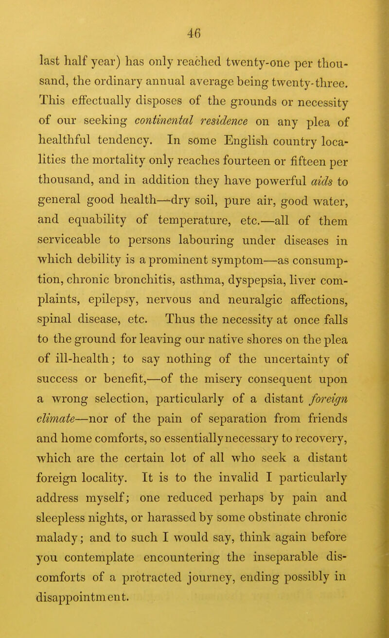 last half year) has only reached twenty-one per thou- sand, the ordinary annual average being twenty-three. This effectually disposes of the grounds or necessity of our seeking continental residence on any plea of healthful tendency. In some English country loca- lities the mortality only reaches fourteen or fifteen per thousand, and in addition they have powerful aids to general good health—dry soil, pure air, good water, and equability of temperature, etc.—all of them serviceable to persons labouring under diseases in which debility is a prominent symptom—as consump- tion, chronic bronchitis, asthma, dyspepsia, liver com- plaints, epilepsy, nervous and neuralgic affections, spinal disease, etc. Thus the necessity at once falls to the ground for leaving our native shores on the plea of ill-health; to say nothing of the uncertainty of success or benefit,—of the misery consequent upon a wrong selection, particularly of a distant foreign climate—nor of the pain of separation from friends and home comforts, so essentially necessary to recovery, which are the certain lot of all who seek a distant foreign locality. It is to the invalid I particularly address myself; one reduced perhaps by pain and sleepless nights, or harassed by some obstinate chronic malady; and to such I would say, think again before you contemplate encountering the inseparable dis- comforts of a protracted journey, ending possibly in disappointment.