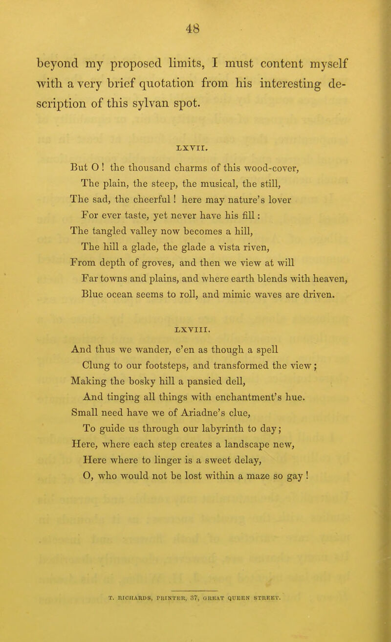 beyond my proposed limits, I must content myself with a very brief quotation from his interesting de- scription of this sylvan spot. Lxvir. But 0 ! the thousand charms of this wood-cover, The plain, the steep, the musical, the still, The sad, the cheerful! here may nature's lover For ever taste, yet never have his fill: The tangled valley now becomes a hill, The hill a glade, the glade a vista riven. From depth of groves, and then we view at will Far towns and plains, and where earth blends with heaven, Blue ocean seems to roll, and mimic waves are driven. XXVIII. And thus we wander, e'en as though a spell Clung to our footsteps, and transformed the view; Making the bosky hill a pansied dell. And tinging all things with enchantment's hue. Small need have we of Ariadne's clue. To guide us through our labyrinth to day; Here, where each step creates a landscape new, Here where to linger is a sweet delay, O, who would not be lost within a maze so gay ! T, niCnABDS, riilNTER, 37, OHEAT QUEEN STHEET.