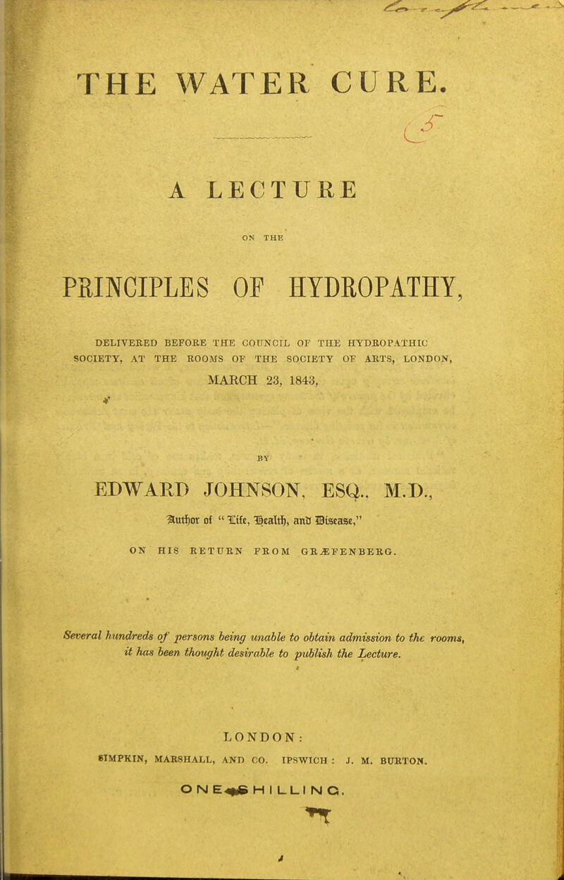 THE WATER CURE. A LECTURE ON THE PRINCIPLES OF HYDROPATHY. DELIVERED BEFOKE THE COUNCIL OF THE HYDROPATHIC SOCIETY, AT THE ROOMS OF THE SOCIETY OF ARTS, LONDON, MARCH 23, 1843, BY EDWARD JOHNSON, ESQ., M.D., autijor of  ICife, 1|ealrf), anB Hiscaae, ON HIS RETURN FROM GR^EPENBERG. Several hundreds of persons being unable to obtain admission to the rooms, it has been thought desirable to publish the Lecture. LONDON: 8IMPKIN, MARSHALL, AND CO. IPSWICH : J. M. BURTON. O N E4|dB HILLING. J