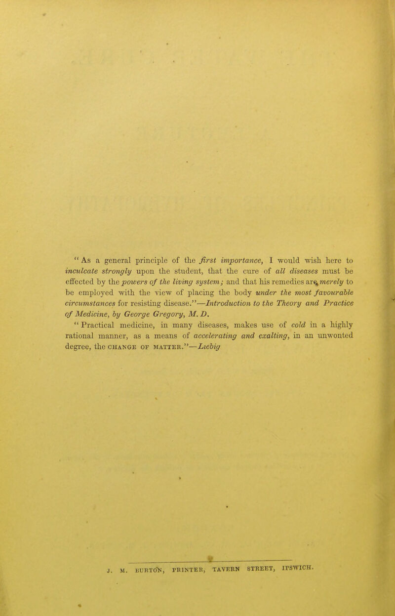  As a general principle of the first importance, I would -wish here to inculcate strongly upon the student, that the cure of all diseases must be effected by powers of the living system; and that liis remedies ^r^merely to be employed with the view of placing the body under the most favourable circumstances for resisting disease.—Introduction to the Theory and Practice of Medicine, by George Gregory, M. D.  Practical medicine, in many diseases, makes use of cold in a highly rational manner, as a means of accelerating and exalting, in an unwonted degree, the change of matter.—Liebig Jt ^ J. M. liURTOi.', PRINTKK, TAVERN STREET, IPSWICH.