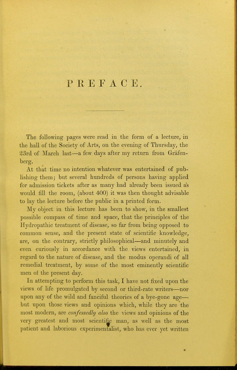 PREFACE. The following pages were read in the form of a lecture, in the hall of the Society of Arts, on the evening of Thursday, the 23rd of March last—a few days after my return from Grafen- berg. At that time no intention whatever was entertained of pub- hshing them; but several hundreds of persons having applied for admission tickets after as many had already been issued as would fill the room, (about 400) it was then thought advisable to lay the lecture before the public in a printed form. My object in this lecture has been to show, in the smallest possible compass of time and space, that the principles of the Hydropathic treatment of disease, so far from being opposed to common sense, and the present state of scientific knowledge, are, on the contrary, strictly philosophical—and minutely and even curiously in accordance with the views entertained, in regard to the nature of disease, and the modus operandi of all remedial treatment, by some of the most eminently scientific men of the present day. In attempting to perform this task, I have not fixed upon the views of life promulgated by second or third-rate writers—nor upon any of the wild and fanciful theories of a bye-gone age— but upon those views and opinions which, while they are the most modern, are confessedly also the views and opinions of the very greatest and most scientific man, as well as the most patient and laborious experimenfelist, who has ever yet written