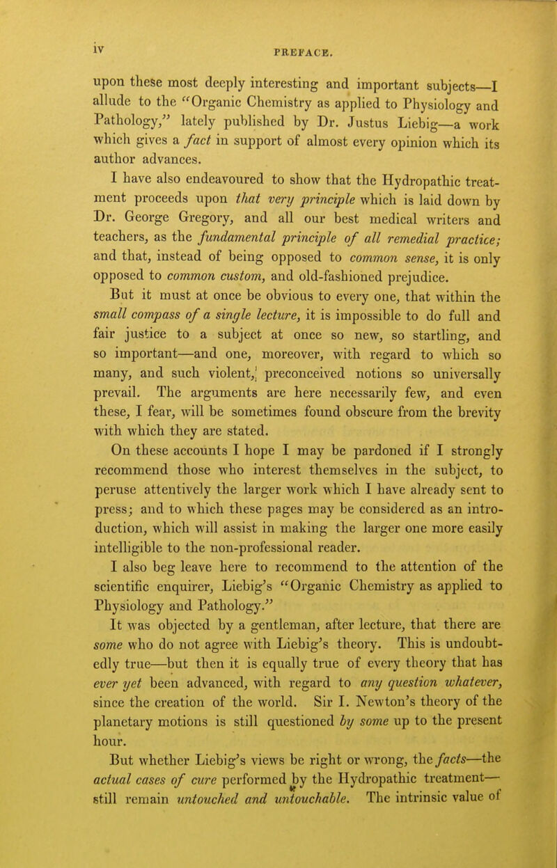 PREFACE. upon these most deeply interesting and important subjects I allude to the Organic Chemistry as applied to Physiology and Pathology/' lately published by Dr. Justus Liebig—a work which gives a fact in support of almost every opinion which its author advances. I have also endeavoured to show that the Hydropathic treat- ment proceeds upon that very principle which is laid down by Dr. George Gregory, and all our best medical writers and teachers, as the fundamental principle of all remedial practice; and that, instead of being opposed to common sense, it is only opposed to common custom, and old-fashioned prejudice. But it must at once be obvious to every one, that within the small compass of a single lecture, it is impossible to do full and fair justice to a subject at once so new, so startling, and so important—and one, moreover, with regard to which so many, and such violent,^ preconceived notions so universally prevail. The arguments are here necessarily few, and even these, I fear, will be sometimes found obscure from the brevity with which they are stated. On these accounts I hope I may be pardoned if I strongly recommend those who interest themselves in the subject, to peruse attentively the larger work which I have already sent to press; and to which these pages may be considered as an intro- duction, which will assist in making the larger one more easily intelligible to the non-professional reader. I also beg leave here to recommend to the attention of the scientific enquirer, Liebig's Organic Chemistry as applied to Physiology and Pathology.^' It was objected by a gentleman, after lecture, that there are some who do not agree with Liebig's theory. This is undoubt- edly true—but then it is equally true of every theory that has ever yet been advanced, with regard to any question whatever, since the creation of the world. Sir I. Newton's theory of the planetary motions is still questioned hy some up to the present hour. But whether Liebig's views be right or wrong, the facts—the actual cases of cure performed by the Hydropathic treatment— still remain untouched and untouchable. The intrinsic value of