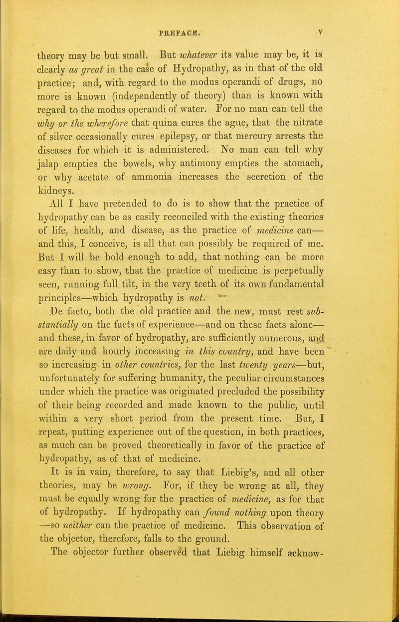 theory may be but small. But whatever its value may be, it is clearly as great in the case of Hydropathy, as in that of the old practice; and, with regard to the modus operandi of drugs, no more is known (independently of theory) than is known with regard to the modus operandi of water. For no man can tell the luhy or the wherefore that quina cures the ague, that the nitrate of silver occasionally cures epilepsy, or that mei'cury arrests the diseases for which it is administered. No man can tell why jalap empties the bowels, why antimony empties the stomach, or why acetate of ammonia increases the secretion of the kidneys. All I have pretended to do is to show that the practice of hydropathy can be as easily reconciled with the existing theories of life, health, and disease, as the practice of medicine can— and this, I conceive, is all that can possibly be required of me. But I will be bold enough to add, that nothing can be more easy than to show, that the practice of medicine is perpetually seen, running full tilt, in the very teeth of its own fundamental principles—which hydropathy is not. De facto, both the old practice and the new, must rest sub- stantially on the facts of experience—and on these facts alone— and these, in favor of hydropathy, are sufficiently numerous, aq..d are daily and hourly increasing in this country, and have been ' so increasing in other countries, for the last twenty years—but, unfortunately for suffering humanity, the peculiar circumstances under which the practice was originated precluded the possibility of their being recorded and made known to the public, until within a veiy short period from the present time. But, I repeat, putting experience out of the question, in both practices, as much can be proved theoretically in favor of the practice of hydropathy, as of that of medicine. It is in vain, therefore, to say that Liebig's, and all other theories, may be wrong. For, if they be wrong at all, they must be equally wrong for the practice of medicine, as for that of hydropathy. If hydropathy can found nothing upon theory —so neither can the practice of medicine. This observation of the objector, therefore, falls to the ground. The objector further observed that Liebig himself acknow-