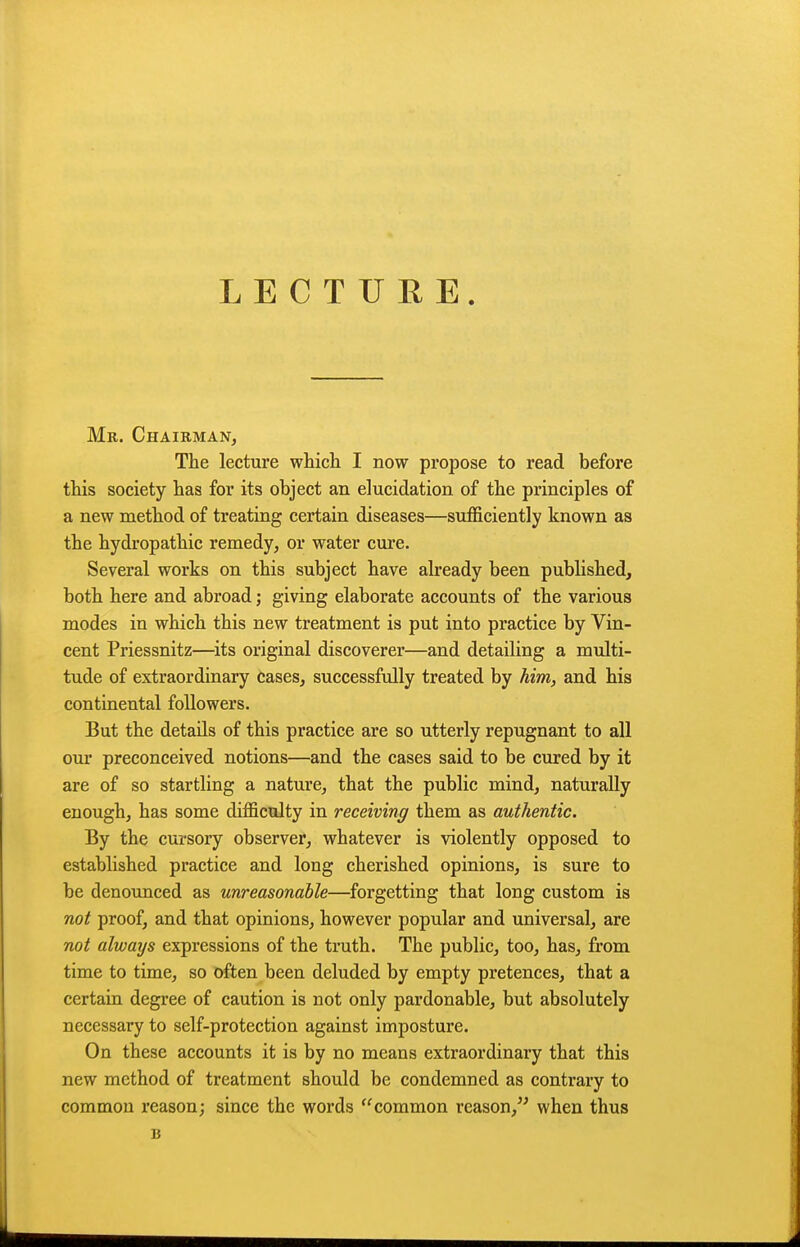 LECTURE. Mr. Chairman, The lecture whicli I now propose to read before this society has for its object an elucidation of the principles of a new method of treating certain diseases—sufficiently known as the hydropathic remedy, or water cure- Several works on this subject have already been published, both here and abroad; giving elaborate accounts of the various modes in which this new treatment is put into practice by Vin- cent Priessnitz—^its original discoverer—and detailing a mtJti- tude of extraordinary cases, successfully treated by him, and his continental followers. But the details of this practice are so utterly repugnant to all our preconceived notions—and the cases said to be cured by it are of so startling a nature, that the public mind, naturally enough, has some difficulty in receiving them as authentic. By the cursory observer, whatever is violently opposed to established practice and long cherished opinions, is sure to be denounced as unreasonable—forgetting that long custom is 710^ proof, and that opinions, however popular and universal, are not always expressions of the truth. The public, too, has, from time to time, so often been deluded by empty pretences, that a certain degree of caution is not only pardonable, but absolutely necessary to self-protection against imposture. On these accounts it is by no means extraordinary that this new method of treatment should be condemned as contrary to common reason; since the words common reason, when thus B