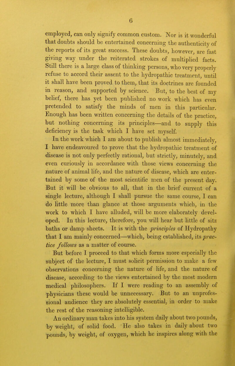 employed, can only signify common custom. Nor is it wonderful that doubts should be entertained concerning the authenticity of the reports of its great success. These doubts, however, are fast giving way under the reiterated strokes of multiplied facts. Still there is a large class of thinking persons, who very properly refuse to accord their assent to the hydropathic treatment, until it shall have been proved to them, that its doctrines are founded in reason, and supported by science. But, to the best of my belief, there has yet been published no work which has even pretended to satisfy the minds of men in this particular. Enough has been written concerning the details of the practice, but nothing concerning its principles—and to supply this deficiency is the task which I have set myself. In the work which I am about to publish almost immediately, I have endeavoured to prove that the hydropathic treatment of disease is not only perfectly rational, but strictly, minutely, and even curiously in accordance with those views concerning the nature of animal life, and the nature of disease, which are enter- tained by some of the most scientific men of the present day. But it will be obvious to all, that in the brief current of a single lecture, although I shall pursue the same course, I can do little more than glance at those arguments which, in the work to which I have alluded, will be more elaborately devel- oped. In this lecture, therefore, you will hear but little of sitz baths or damp sheets. It is with the principles of Hydropathy that I am mainly concerned—which, being estabhshed, its prac- tice follows as a matter of course. But before I proceed to that which forms more especially the subject of the lecture, I must solicit permission to make a few observations concerning the nature of life, and the nature of disease, according to the views entertained by the most modern medical philosophers. If I were reading to an assembly of physicians these would be unnecessary. But to an unprofes- sional audience they are absolutely essential, in order to make the rest of the reasoning intelligible. An ordinary man takes into his system daily about two pounds, by weight, of solid food. ' He also takes in daily about two pounds, by weight, of oxygen, which he inspires along with the