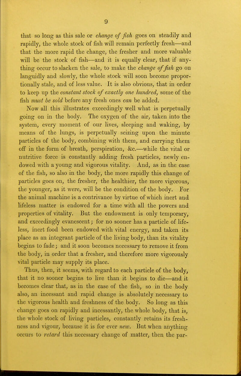 that so long as this sale or change of fish goes on steadily and rapidly, the whole stock of fish will remain perfectly fresh—and that the more rapid the change, the fresher and more valuable will be the stock of fish—and it is equally clear, that if any- thing occur to slacken the sale, to make the change of fish go on languidly and slowly, the whole stock will soon become propor- tionally stale, and of less value. It is also obvious, that in order to keep up the constant stock of exactly one hundred, some of the fish must be sold before any fresh ones can be added. Now all this illustrates exceedingly well what is perpetually going on in the body. The oxygen of the air, taken into the system, every moment of our lives, sleeping and waking, by means of the lungs, is perpetually seizing upon the minute particles of the body, combining with them, and carrying them off in the form of breath, perspiration, &c.—while the vital or nutritive force is constantly adding fresh particles, newly en- dowed with a young and vigorous vitality. And, as in the case of the fish, so also in the body, the more rapidly this change of particles goes on, the fresher, the healthier, the more vigorous, the younger, as it were, will be the condition of the body. For the animal machine is a contrivance by virtue of which inert and lifeless matter is endowed for a time with all the powers and properties of vitality. But the endowment is only temporary, and exceedingly evanescent; for no sooner has a particle of life- less, inert food been endowed with vital energy, and taken its place as an integrant particle of the living body, than its vitality begins to fade; and it soon becomes necessary to remove it from the body, in order that a fresher, and therefore more vigorously vital particle may supply its place. Thus, then, it seems, with regard to each particle of the body, that it no sooner begins to live than it begins to die—and it becomes clear that, as in the case of the fish, so in the body also, an incessant and rapid change is absolutely necessary to the vigorous health and freshness of the body. So long as this change goes on rapidly and incessantly, the whole body, that is, the whole stock of living particles, constantly retains its fresh- ness and vigour, because it is for ever new. But when anything occurs to retard this necessary change of matter, then the par-