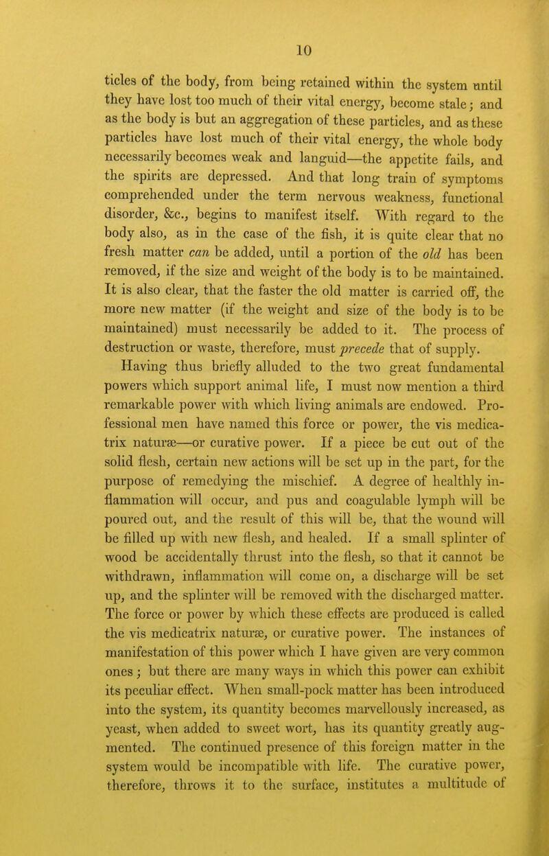 tides of the body, from being retained within the system until they have lost too much of their vital energy, become stale; and as the body is but an aggregation of these particles, and as these particles have lost much of their vital energy, the whole body necessarily becomes weak and languid—the appetite fails, and the spirits are depressed. And that long train of symptoms comprehended under the term nervous weakness, functional disorder, &c., begins to manifest itself. With regard to the body also, as in the case of the fish, it is quite clear that no fresh matter can be added, until a portion of the old has been removed, if the size and weight of the body is to be maintained. It is also clear, that the faster the old matter is carried off, the more new matter (if the weight and size of the body is to be maintained) must necessarily be added to it. The process of destruction or waste, therefore, must precede that of supply. Having thus briefly alluded to the two great fundamental powers which support animal life, I must now mention a third remarkable power with which living animals ai'e endowed. Pro- fessional men have named this force or power, the vis medica- trix naturae—or curative power. If a piece be cut out of the solid flesh, certain new actions will be set up in the part, for the purpose of remedying the mischief. A degree of healthly in- flammation will occur, and pus and coagulable lymph will be poured out, and the result of this will be, that the wound will be filled up with new flesh, and healed. If a small splinter of wood be accidentally thrust into the flesh, so that it cannot be withdrawn, inflammation will come on, a discharge will be set up, and the splinter will be removed with the discharged matter. The force or power by which these effects are produced is called the vis medicatrix naturse, or curative power. The instances of manifestation of this power which I have given are very common ones ; but there are many ways in which this power can exhibit its pecuhar effect. When smaU-pock matter has been introduced into the system, its quantity becomes marvellously increased, as yeast, when added to sweet wort, has its quantity greatly aug- mented. The continued presence of this foreign matter in the system would be incompatible with life. The curative power, therefore, throws it to the surface, institutes a multitude of