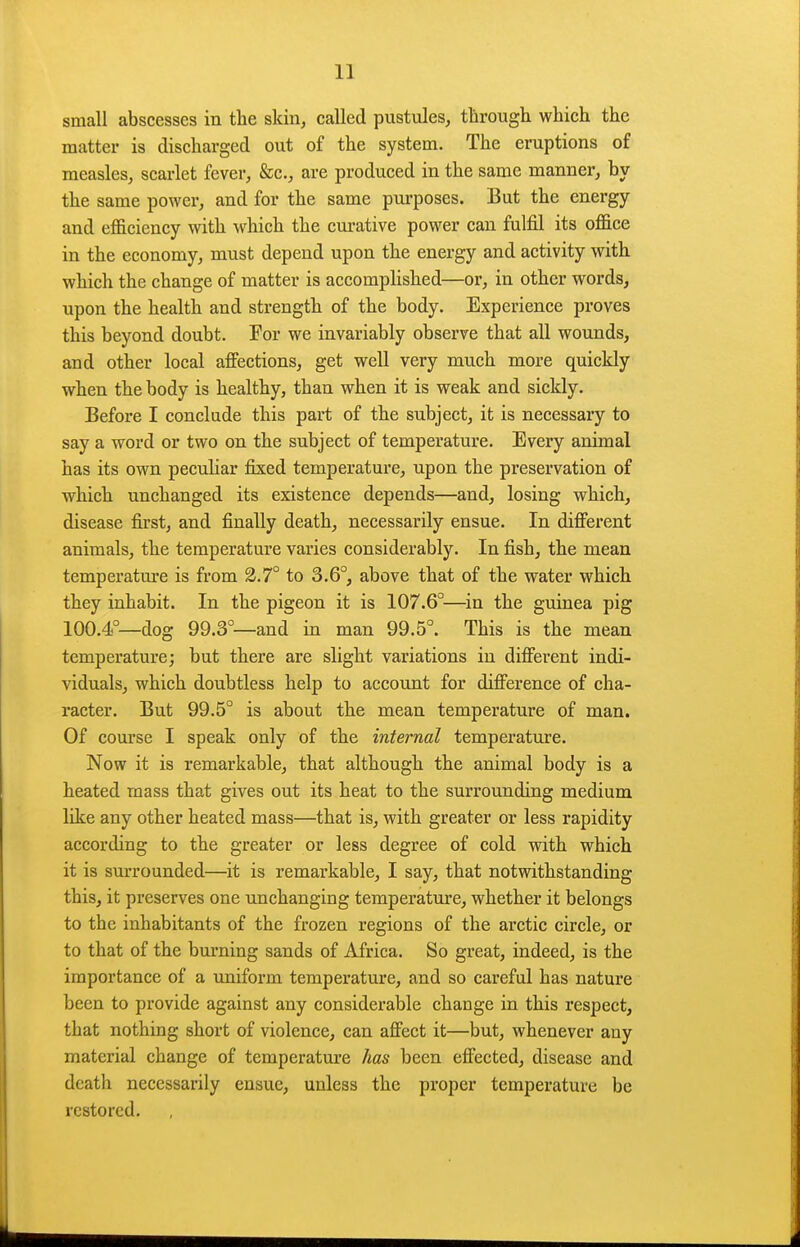 small abscesses in the skin^ called pustules, through which the matter is discharged out of the system. The eruptions of measles, scarlet fever, &c., are produced in the same manner, by the same power, and for the same purposes. But the energy and efficiency with which the cm-ative power can fulfil its office in the economy, must depend upon the energy and activity with which the change of matter is accomplished—or, in other words, upon the health and strength of the body. Experience proves this beyond doubt. For we invariably observe that all wounds, and other local aifections, get well very much more quickly when the body is healthy, than when it is weak and sickly. Before I conclude this part of the subject, it is necessary to say a word or two on the subject of temperature. Every animal has its own peculiar fixed temperature, upon the preservation of which unchanged its existence depends—and, losing which, disease first, and finally death, necessarily ensue. In different animals, the temperature varies considerably. In fish, the mean temperatm'e is from 2.7° to 3.6°, above that of the water which they inhabit. In the pigeon it is 107.6°—^in the guinea pig 100.4°—dog 99.3—and in man 99.5°. This is the mean temperature; but there are slight variations in different indi- viduals, which doubtless help to account for difference of cha- racter. But 99.5° is about the mean temperature of man. Of course I speak only of the internal temperature. Now it is remarkable, that although the animal body is a heated mass that gives out its heat to the surrounding medium like any other heated mass—that is, with greater or less rapidity according to the greater or less degree of cold with which it is surrounded—it is remarkable, I say, that notwithstanding this, it preserves one unchanging temperature, whether it belongs to the inhabitants of the frozen regions of the arctic circle, or to that of the burning sands of Africa. So great, indeed, is the importance of a uniform temperature, and so careful has nature been to provide against any considerable change in this respect, that nothing short of violence, can affect it—but, whenever any material change of temperature has been effected, disease and death necessarily ensue, unless the proper temperature be restored.