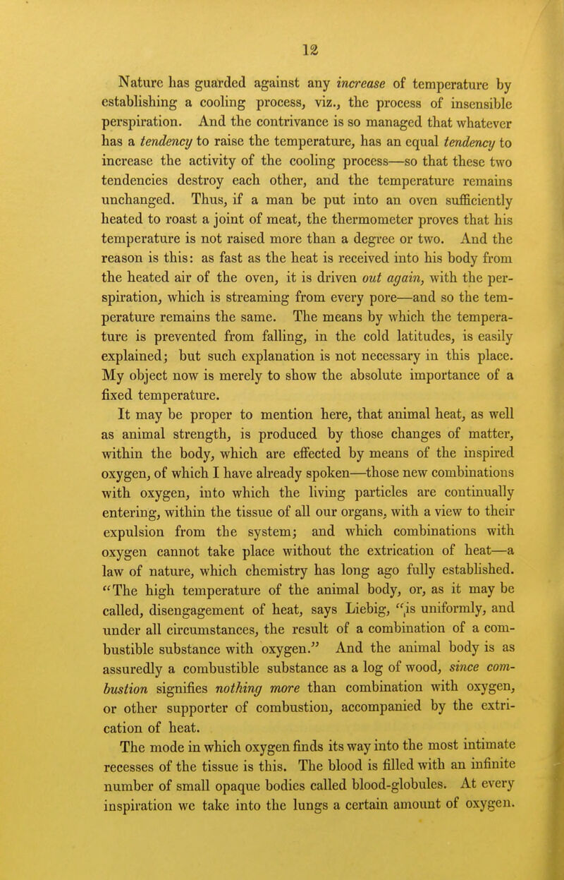 Nature has gua:rded against any increase of temperature by establishing a cooling process, viz., the process of insensible perspiration. And the contrivance is so managed that whatever has a tendency to raise the temperature, has an equal tendency to increase the activity of the cooling process—so that these two tendencies destroy each other, and the temperature remains unchanged. Thus, if a man be put into an oven sufficiently heated to roast a joint of meat, the thermometer proves that his temperature is not raised more than a degree or two. And the reason is this: as fast as the heat is received into his body from the heated air of the oven, it is driven out again, with the per- spiration, which is streaming from every pore—and so the tem- perature remains the same. The means by which the tempera- ture is prevented from falling, in the cold latitudes, is easily explained; but such explanation is not necessary in this place. My object now is merely to show the absolute importance of a fixed temperature. It may be proper to mention here, that animal heat, as well as animal strength, is produced by those changes of matter, within the body, which are eflFected by means of the inspired oxygen, of which I have already spoken—^those new combinations with oxygen, into which the living particles are continually entering, within the tissue of all our organs, with a view to their expulsion from the system; and which combinations with oxygen cannot take place without the extrication of heat—a law of nature, which chemistry has long ago fully established. The high temperature of the animal body, or, as it may be called, disengagement of heat, says Liebig, ,is uniformly, and under all circumstances, the result of a combination of a com- bustible substance with oxygen.'' And the animal body is as assuredly a combustible substance as a log of wood, since com- bustion signifies nothing more than combination with oxygen, or other supporter of combustion, accompanied by the extri- cation of heat. The mode in which oxygen finds its way into the most intimate recesses of the tissue is this. The blood is filled with an infinite number of small opaque bodies called blood-globules. At every inspiration we take into the lungs a certain amount of oxygen.