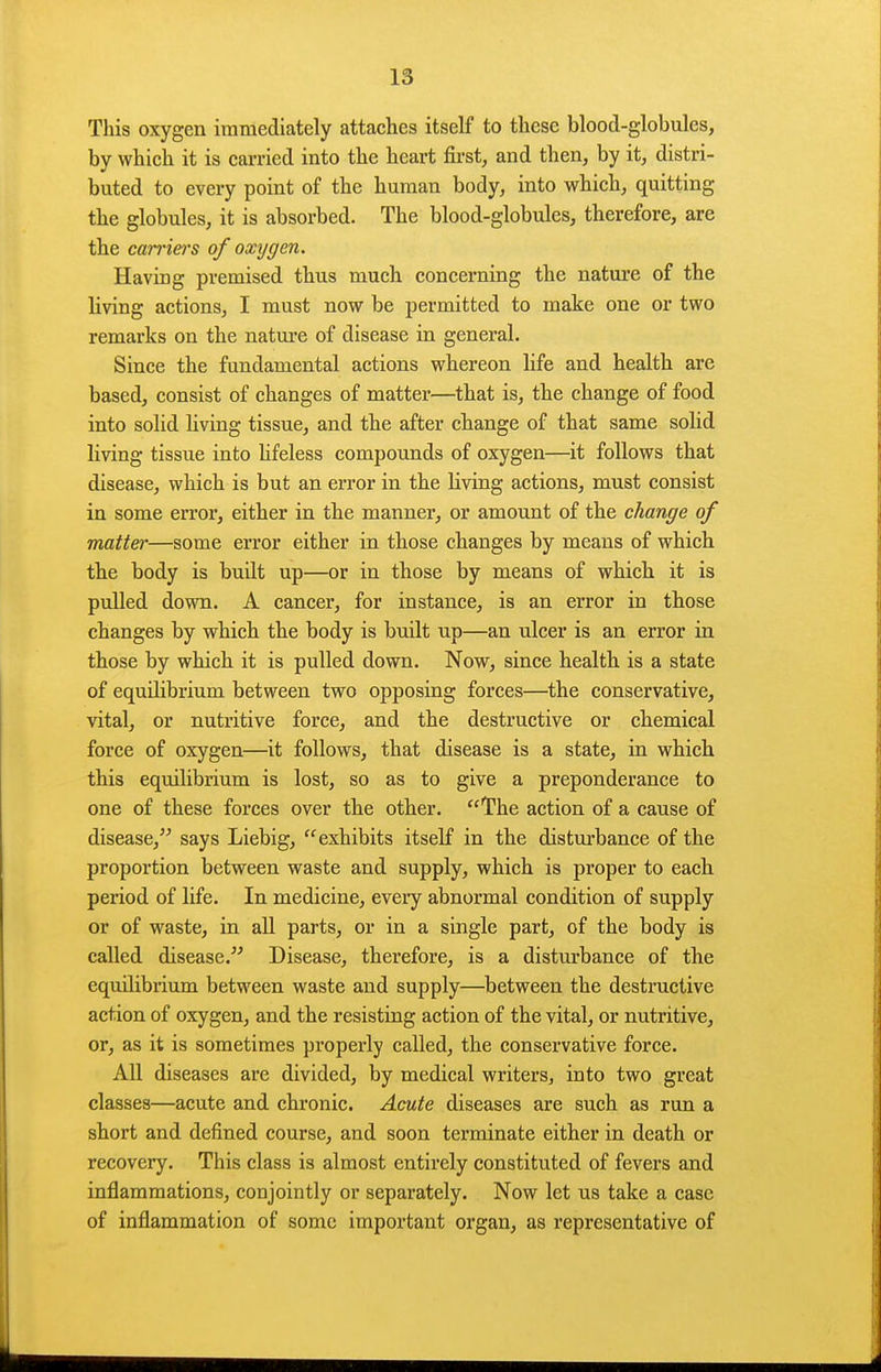 This oxygen immediately attaches itself to these blood-globules, by which it is carried into the heart first, and then, by it, distri- buted to every point of the human body, into which, quitting the globules, it is absorbed. The blood-globules, therefore, are the can-iei'S of oxygen. Having premised thus much concerning the nature of the living actions, I must now be permitted to make one or two remarks on the nature of disease in general. Since the fundamental actions whereon life and health are based, consist of changes of matter—that is, the change of food into solid living tissue, and the after change of that same solid living tissue into hfeless compounds of oxygen—it follows that disease, which is but an error in the living actions, must consist in some error, either in the manner, or amount of the change of matter—some error either in those changes by means of which tlie body is built up—or in those by means of which it is pulled down. A cancer, for instance, is an error in those changes by which the body is built up—an ulcer is an error in those by which it is pulled down. Now, since health is a state of equilibrium between two opposing forces—the conservative, vital, or nutritive force, and the destructive or chemical force of oxygen—it follows, that disease is a state, in which this equilibrium is lost, so as to give a preponderance to one of these forces over the other. The action of a cause of disease, says Liebig, exhibits itself in the distui-bance of the proportion between waste and supply, which is proper to each, period of life. In medicine, eveiy abnormal condition of supply or of waste, in all parts, or in a single part, of the body is called disease. Disease, therefore, is a disturbance of the equilibrium between waste and supply—between the destructive action of oxygen, and the resisting action of the vital, or nutritive, or, as it is sometimes properly called, the conservative force. All diseases are divided, by medical writers, into two great classes—acute and chronic. Acute diseases are such as run a short and defined course, and soon terminate either in death or recovery. This class is almost entirely constituted of fevers and inflammations, conjointly or separately. Now let us take a case of inflammation of some important organ, as representative of