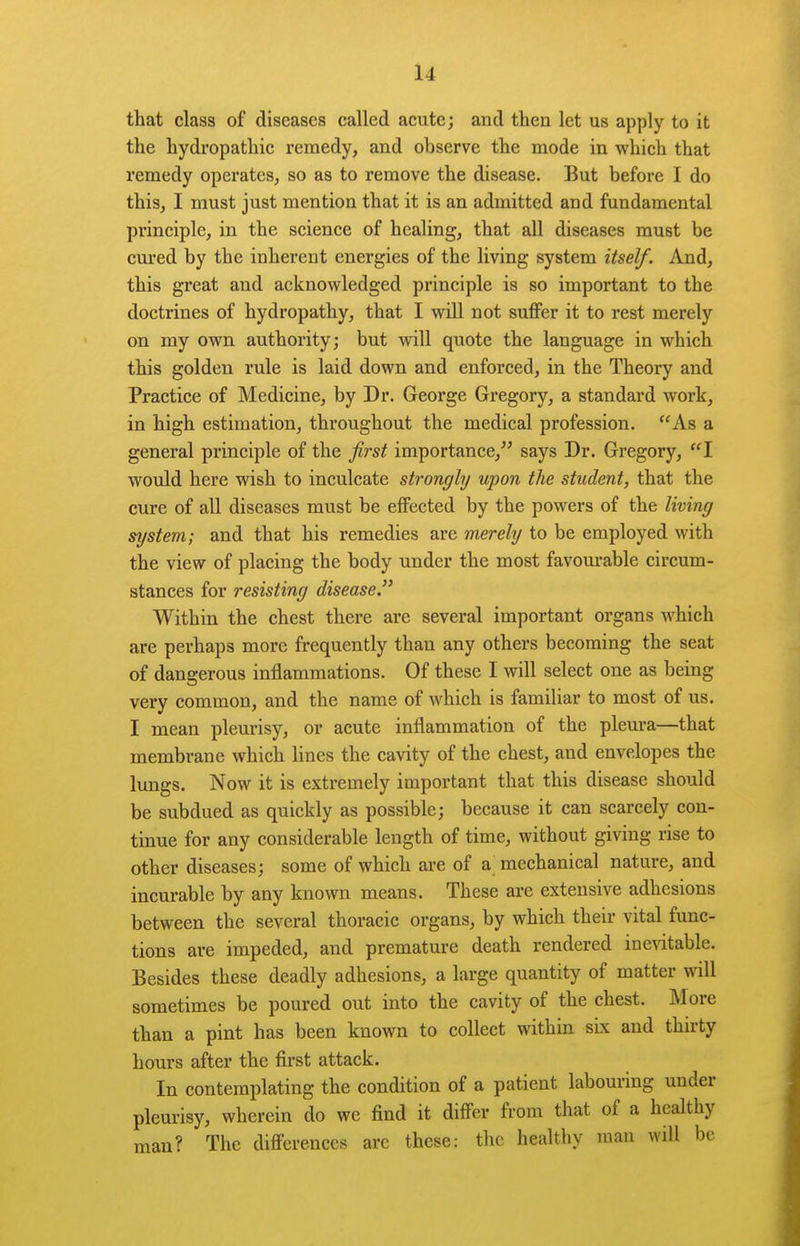 that class of diseases called acute; and then let us apply to it the hydi'opathic remedy, and observe the mode in which that remedy operates, so as to remove the disease. But before I do this, I must just mention that it is an admitted and fundamental principle, in the science of healing, that all diseases must be cured by the inherent energies of the living system itself. And, this great and acknowledged principle is so important to the doctrines of hydropathy, that I will not suffer it to rest merely on my own authority; but will quote the language in which this golden rule is laid down and enforced, in the Theory and Practice of Medicine, by Dr. George Gregory, a standard work, in high estimation, throughout the medical profession. As a general principle of the first importance, says Dr. Gregory, I would here wish to inculcate strongly upon the student, that the cure of all diseases must be effected by the powers of the living system; and that his remedies are merely to be employed with the view of placing the body under the most favourable circum- stances for resisting disease. Within the chest there are several important organs which are perhaps more frequently than any others becoming the seat of dangerous inflammations. Of these I will select one as being very common, and the name of which is familiar to most of us. I mean plem-isy, or acute inflammation of the pleura—that membrane which lines the cavity of the chest, and envelopes the lungs. Now it is extremely important that this disease should be subdued as quickly as possible; because it can scarcely con- tinue for any considerable length of time, without giving rise to other diseases; some of which are of a mechanical nature, and incurable by any known means. These are extensive adhesions between the several thoracic organs, by which their vital func- tions are impeded, and premature death rendered ine^dtable. Besides these deadly adhesions, a large quantity of matter will sometimes be poured out into the cavity of the chest. More than a pint has been known to collect within six and thirty hours after the first attack. In contemplating the condition of a patient labouring under pleurisy, wherein do we find it differ from that of a healthy man? The differences arc these: the healthy man will be