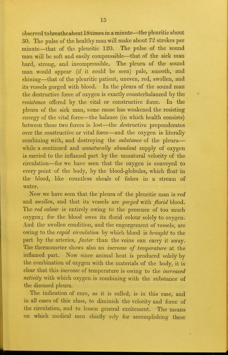 observed to breathe about 18 times in a minute—the pleuritic about 30. The pulse of the healthy man will make about 72 strokes per minute—that of the pleuritic 120. The pulse of the sound man will be soft and easily compressible—that of the sick man hard, strong, and incompressible. The pleura of the sound man would appear (if it could be seen) pale, smooth, and shining—that of the pleuritic patient, uneven, red, swollen, and its vessels gorged with blood. In the pleura of the sound man the destructive force of oxygen is exactly counterbalanced by the resistance offered by the vital or constructive force. In the pleura of the sick man, some cause has weakened the resisting energy of the vital force—the balance (in which health consists) between these two forces is lost—the </estructive preponderates over the constructive or vital force—and the oxygen is literally combining with, and destroying the substance of the pleura— while a continued and unnaturally abundant supply of oxygen is carried to the inflamed part by the unnatural velocity of the circulation—^for we have seen that the oxygen is conveyed to every point of the body, by the blood-globules, which float in the blood, like countless shoals of fishes in a stream of water. Now we have seen that the pleura of the pleuritic man is red and swollen, and that its vessels are gorged with florid blood. The red colour is entirely owing to the presence of too much oxygen; for the blood owes its florid colour solely to oxygen. And the swollen condition, and the engorgement of vessels, are owing to the rapid circulation by which blood is brought to the part by the arteries, faster than the veins can carry it away. The thermometer shows also an ina-ease of temperature at the inflamed part. Now since animal heat is produced solely by the combination of oxygen with the materials of the body, it is clear that this increase of temperature is owing to the increased activity with which oxygen is combining with the substance of the diseased pleura. The indication of cure, as it is called, is in this case, and in all cases of this class, to diminish the velocity and force of the circulation, and to lessen general excitement. The means on which medical men chiefly rely for accomplishing these