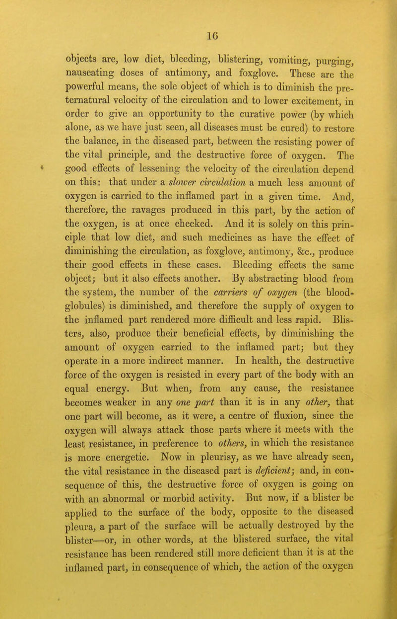 objects are, low diet, bleeding, blistering, vomiting, purging, nauseating doses of antimony, and foxglove. These are the powerful means, the sole object of which is to diminish the pre- ternatural velocity of the circulation and to lower excitement, in order to give an opportunity to the curative power (by which alone, as we have just seen, all diseases must be cured) to restore the balance, in the diseased part, between the resisting power of the vital principle, and the destructive force of oxygen. The good effects of lessening the velocity of the circulation depend on this: that under a slower circulation a much less amount of oxygen is carried to the inflamed part in a given time. And, therefore, the ravages produced in this part, by the action of the oxygen, is at once checked. And it is solely on this prin- ciple that low diet, and such medicines as have the effect of diminishing the circulation, as foxglove, antimony, &c., produce their good effects in these cases. Bleeding effects the same object^ but it also effects another. By abstracting blood from the system, the number of the carriers of oxygen (the blood- globules) is diminished, and therefore the supply of oxygen to the inflamed part rendered more difficult and less rapid. Blis- ters, also, produce their beneficial effects, by diminishing the amount of oxygen carried to the inflamed part; but they operate in a more indirect manner. In health, the destructive force of the oxygen is resisted in every part of the body with an equal energy. But when, from any cause, the resistance becomes weaker in any one part than it is in any otTwr, that one part will become, as it were, a centre of fluxion, since the oxygen will always attack those parts where it meets with the least resistance, in preference to others, in which the resistance is more energetic. Now in pleurisy, as we have already seen, the vital resistance in the diseased part is deficient; and, in con- sequence of this, the destructive force of oxygen is going on with an abnormal or morbid activity. But now, if a blister be applied to the surface of the body, opposite to the diseased pleura, a part of the surface will be actually destroyed by the blister—or, in other words, at the blistered surface, the vital resistance has been rendered still more deficient than it is at the inflamed part, in consequence of which, the action of the oxygen