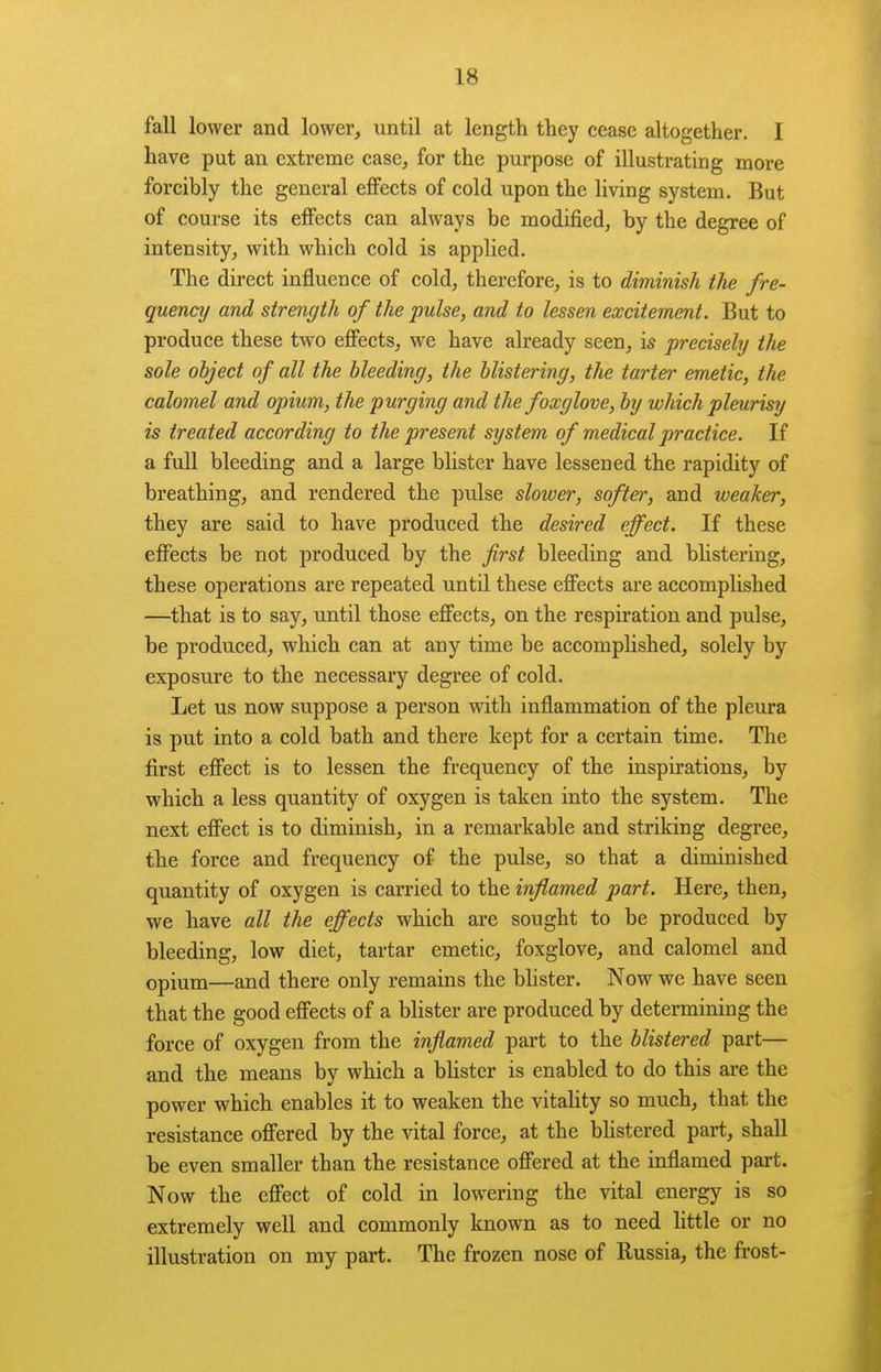 fall lower and lower, until at length they cease altogether. I have put an extreme case, for the purpose of illustrating more forcibly the general effects of cold upon the living system. But of course its effects can always be modified, by the degree of intensity, with which cold is applied. The direct influence of cold, therefore, is to diminish the fre- quency and strength of the pulse, and to lessen excitement. But to produce these two effects, we have already seen, is precisely the sole object of all the bleeding, the blistering, the tarter emetic, the calomel and opium, the purging and the foxglove, by which pleurisy is treated according to the present system of medical practice. If a full bleeding and a large blister have lessened the rapidity of breathing, and rendered the pulse slower, softer, and weaker, they are said to have produced the desired effect. If these effects be not produced by the first bleeding and bHstering, these operations are repeated until these effects are accomplished —that is to say, until those effects, on the respiration and pulse, be produced, which can at any time be accomplished, solely by exposure to the necessary degree of cold. Let us now suppose a person with inflammation of the pleura is put into a cold bath and there kept for a certain time. The first effect is to lessen the frequency of the inspirations, by which a less quantity of oxygen is taken into the system. The next effect is to diminish, in a remarkable and striking degree, the force and frequency of the pulse, so that a diminished quantity of oxygen is carried to the inflamed part. Here, then, we have all the effects which are sought to be produced by bleeding, low diet, tartar emetic, foxglove, and calomel and opium—and there only remains the blister. Now we have seen that the good effects of a blister are produced by determining the force of oxygen from the inflamed part to the blistered part— and the means by which a blister is enabled to do this are the power which enables it to weaken the vitality so much, that the resistance offered by the vital force, at the bhstered part, shall be even smaller than the resistance offered at the inflamed part. Now the effect of cold in lowering the vital energy is so extremely well and commonly known as to need little or no illustration on my part. The frozen nose of Russia, the frost-
