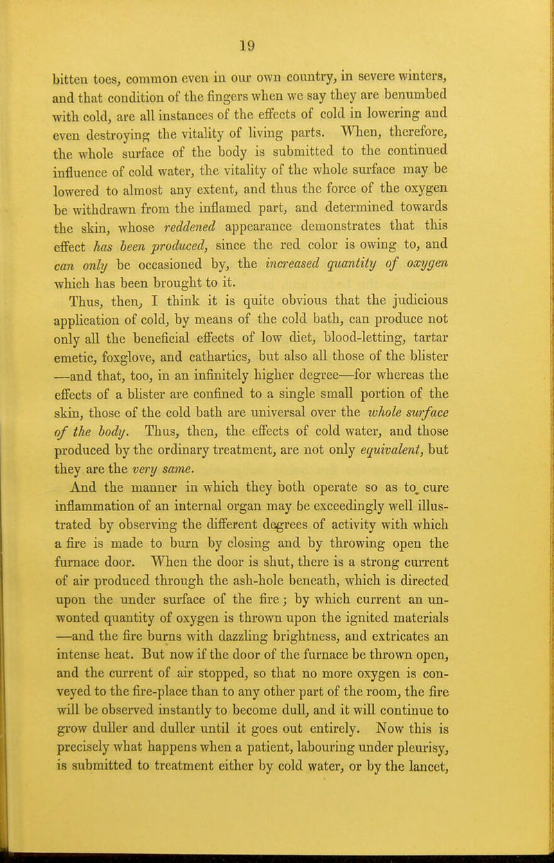 bitten toes, comnion even in our own coimtry, in severe winters, and that condition of tlie fingers when we say they are benumbed with cold, are all instances of the effects of cold in lowering and even destroying the vitality of living parts. When, therefore, the whole surface of the body is submitted to the continued influence of cold water, the vitality of the whole surface may be lowered to almost any extent, and thus the force of the oxygen be withdrawn from the inflamed part, and determined towards the skin, whose reddened appearance demonstrates that this effect has been produced, since the red color is owing to, and can only be occasioned by, the increased quantity of oxygen which has been brought to it. Thus, then^ I think it is quite obvious that the judicious application of cold, by means of the cold bath, can produce not only all the beneficial effects of low diet, blood-letting, tartar emetic, foxglove, and cathartics, but also all those of the blister —and that, too, in an infinitely higher degree—for whereas the effects of a blister are confined to a single small portion of the skin, those of the cold bath are universal over the ivhole surface of the body. Thus, then, the effects of cold water, and those produced by the ordinary treatment, are not only equivalent, but they are the very same. And the manner in which they both operate so as to, cure inflammation of an internal organ may be exceedingly well illus- trated by observing the different degrees of activity with which a fire is made to burn by closing and by throwing open the furnace door. When the door is shut, there is a strong current of air produced through the ash-hole beneath, which is directed upon the under surface of the fire; by which current an un- wonted quantity of oxygen is thrown upon the ignited materials —and the fire burns with dazzling brightness, and extricates an intense heat. But now if the door of the furnace be thrown open, and the cm-rent of air stopped, so that no more oxygen is con- veyed to the fixe-place than to any other part of the room, the fire will be observed instantly to become dull, and it will continue to grow duller and duller until it goes out entirely. Now this is precisely what happens when a patient, labouring under pleurisy, is submitted to treatment either by cold water, or by the lancet,