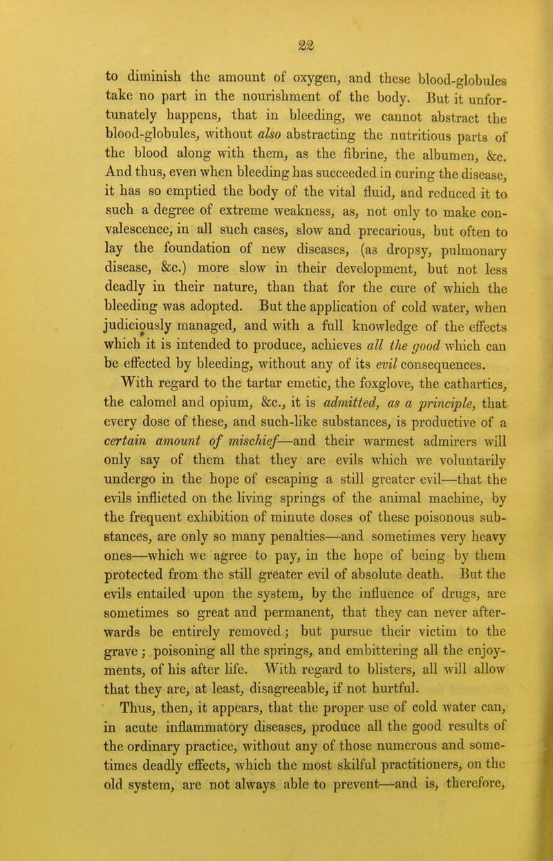 to diminish the amount of oxygen, and these blood-globules take no part in the nourishment of the body. But it unfor- tunately happens, that in bleeding, we cannot abstract the blood-globules, without also abstracting the nutritious parts of the blood along with them, as the fibrine, the albumen, &c. And thus, even when bleeding has succeeded in curing the disease, it has so emptied the body of the vital fluid, and reduced it to such a degree of extreme weakness, as, not only to make con- valescence, in all such cases, slow and precarious, but often to lay the foundation of new diseases, (as dropsy, pulmonary disease, &c.) more slow in their development, but not less deadly in their nature, than that for the cure of which the bleeding was adopted. But the application of cold water, when judiciously managed, and with a full knowledge of the effects which it is intended to produce, achieves all the good which can be effected by bleeding, without any of its evil consequences. With regard to the tartar emetic, the foxglove, the cathartics, the calomel and opium, &c., it is admitted, as a principle, that every dose of these, and such-like substances, is productive of a certain amount of mischief—and their warmest admirers will only say of them that they are evils which we voluntarily undergo in the hope of escaping a still greater evil—that the evils inflicted on the living springs of the animal machine, by the frequent exhibition of minute doses of these poisonous sub- stances, are only so many penalties—and sometimes very heavy ones—which we agree to pay, in the hope of being by them protected from the still greater evil of absolute death. But the evils entailed upon the system, by the influence of drugs, are sometimes so great and permanent, that they can never after- wards be entirely removed; but pursue their victim to the grave ; poisoning all the springs, and embittering all the enjoy- ments, of his after life. With regard to blisters, all will allow that they are, at least, disagreeable, if not hurtful. Thus, then, it appears, that the proper use of cold water can, in acute inflammatory diseases, produce all the good results of the ordinary practice, without any of those numerous and some- times deadly effects, which the most skilful practitioners, on the old system, are not always able to prevent—and is, therefore,