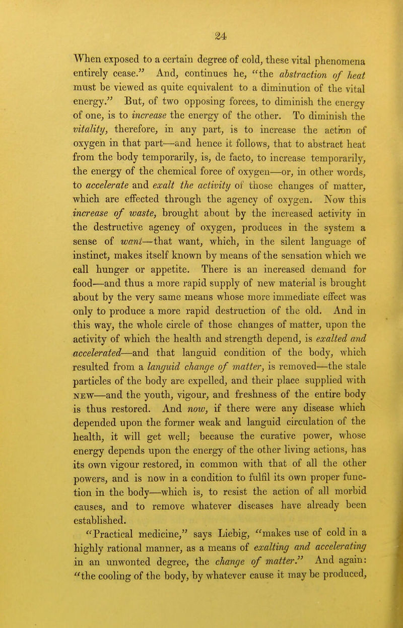 When exposed to a certaiu degree of cold, these vital phenomena entirely cease. And, continues he, the abstraction of heat must be viewed as quite equivalent to a diminution of the vital energy. But, of two opposing forces, to diminish the energy of one, is to increase the energy of the other. To diminish the vitality, therefore, in any part, is to increase the actinn of oxygen in that part—and hence it follows, that to abstract heat from the body temporarily, is, de facto, to increase temporarily, the energy of the chemical force of oxygen—or, in other words, to accelerate and exalt the activity of those changes of matter, which are effected through the agency of oxygen. Now this increase of waste, brought about by the increased activity in the destructive agency of oxygen, produces in the system a sense of want—that want, which, in the silent language of instinct, makes itself known by means of the sensation which we call hunger or appetite. There is an increased demand for food—and thus a more rapid supply of new material is brought about by the very same means whose more immediate effect was only to produce a more rapid destruction of the old. And in this way, the whole circle of those changes of matter, upon the activity of which the health and strength depend, is exalted and accelerated—and that languid condition of the body, w^hich resulted from a languid change of matter, is removed—the stale particles of the body are expelled, and their place supplied with NEW—and the youth, vigour, and freshness of the entire body is thus restored. And now, if there were any disease which depended upon the former weak and languid circulation of the health, it will get well; because the curative power, whose energy depends upon the energy of the other living actions, has its own vigour restored, in common with that of all the other powers, and is now in a condition to fulfil its own proper func- tion in the body—which is, to resist the action of all morbid causes, and to remove whatever diseases have already been established. Practical medicine, says Liebig, makes use of cold in a highly rational manner, as a means of exalting and accelerating in an imwonted degree, the change of matter. And again: the cooling of the body, by whatever cause it may be produced.