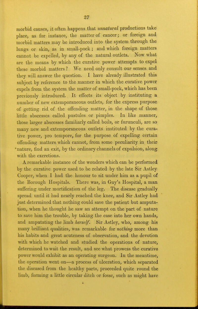 morbid causes, it often happens tliat unnatural productions take place, as for instance, the matter of cancer; or foreign and morbid matters may be introduced into the system through the lungs or skin, as in small-pock ; and which foreign matters cannot be expelled, by any of the natural outlets. Now what are the means by which the curative power attempts to expel these morbid matters ? We need only consult our senses and they will answer the question. I have already illustrated this subject by reference to the manner in which the curative power expels from the system the matter of small-pock, which has been previously introduced. It eflfects its object by instituting a number of new extemporaneous outlets, for the express purpose of getting rid of the offending matter, in the shape of those little abscesses called pustules or pimples. In like manner, those larger abscesses familiarly called boils, or furunculi, are so many new and extemporaneous outlets instituted by the cura- tive power, pro tempore, for the purpose of expelling certain offending matters which cannot, from some peculiarity in their 'nature, find an exit, by the ordinary channels of expulsion, along with the excretions. A remarkable instance of the wonders which can be performed by the curative power used to be related by the late Sir Astley Cooper, when I had the honour to sit under him as a pupil of the Borough Hospitals. There was, in Guy^s Hospital, a man suffering under mortification of the leg. The disease gradually spread until it had nearly reached the knee, and Sir Astley had just determined that nothing could save the patient but amputa- tion, when he thought he saw an attempt on the part of nature to save him the trouble, by taking the case into her own hands, and amputating the limb herself. Sir Astley, who, among his many brilliant qualities, was remarkable for nothing more than his habits and great acuteness of observation, and the devotion with which he watched and studied the operations of nature, determined to wait the result, and see what prowess the curative power would exhibit as an operating surgeon. In the meantime, the operation went on—a process of ulceration, which separated the diseased from the healthy parts, proceeded quite round the limb, forming a little circular ditch or fosse, such as might have