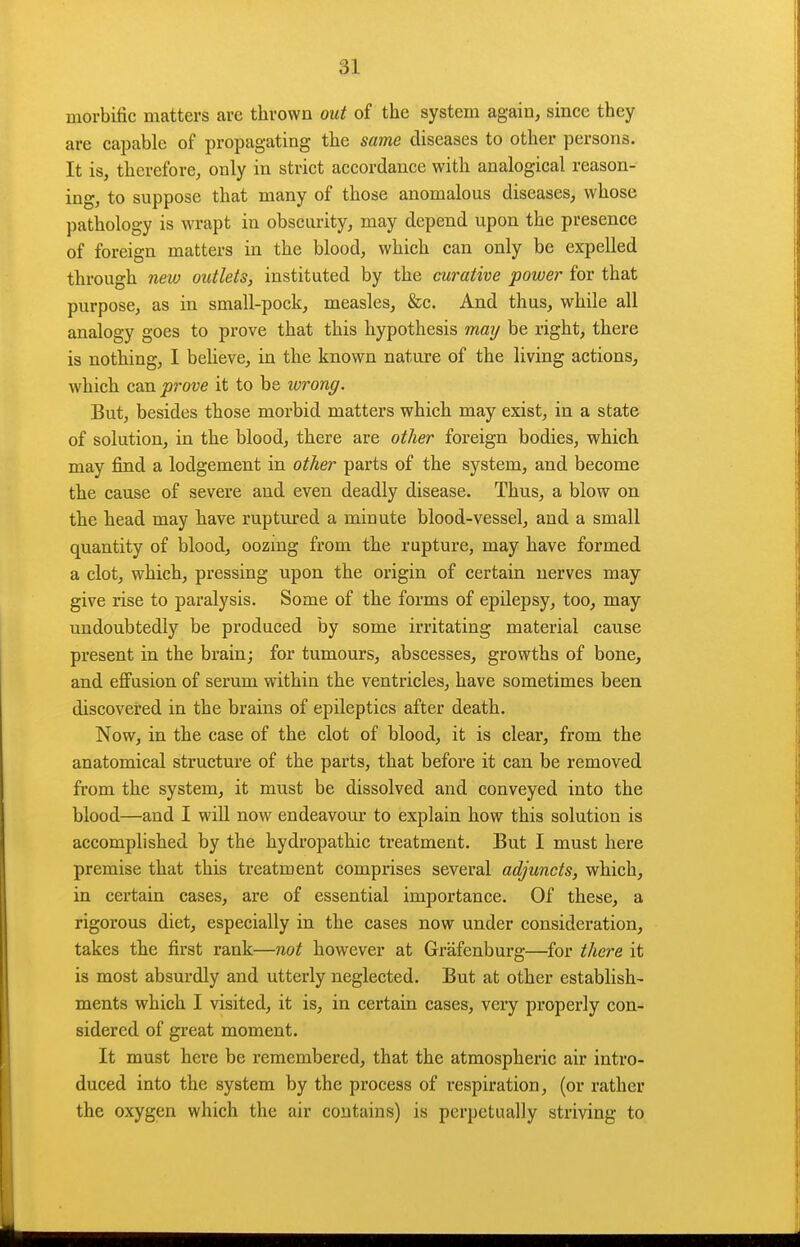 morbific matters are thrown out of the system again, since they are capable of propagating the same diseases to other persons. It is, therefore, only in strict accordance with analogical reason- ing, to suppose that many of those anomalous diseases, whose pathology is wrapt in obscurity, may depend upon the presence of foreign matters in the blood, which can only be expelled through new outlets, instituted by the curative power for that purpose, as in small-pock, measles, &c. And thus, while all analogy goes to prove that this hypothesis maij be right, there is nothing, I beheve, in the known nature of the living actions, which can pj-ove it to be wrong. But, besides those morbid matters which may exist, in a state of solution, in the blood, there are other foreign bodies, which may find a lodgement in other parts of the system, and become the cause of severe and even deadly disease. Thus, a blow on the head may have ruptured a minute blood-vessel, and a small quantity of blood, oozmg from the rupture, may have formed a clot, which, pressing upon the origin of certain nerves may give rise to paralysis. Some of the forms of epilepsy, too, may undoubtedly be produced by some irritating material cause present in the brain; for tumours, abscesses, growths of bone, and efi'usion of serum within the ventricles, have sometimes been discovered in the brains of epileptics after death. Now, in the case of the clot of blood, it is clear, from the anatomical structure of the parts, that before it can be removed from the system, it must be dissolved and conveyed into the blood—and I will now endeavour to explain how this solution is accomplished by the hydropathic treatment. But I must here premise that this treatment comprises several adjuncts, which, in certain cases, are of essential importance. Of these, a rigorous diet, especially in the cases now under consideration, takes the first rank—not however at Grafenburg—for thei'e it is most absurdly and utterly neglected. But at other establish- ments which I visited, it is, in certain cases, very properly con- sidered of great moment. It must here be remembered, that the atmospheric air intro- duced into the system by the process of respiration, (or rather the oxygen which the air contains) is perpetually striving to