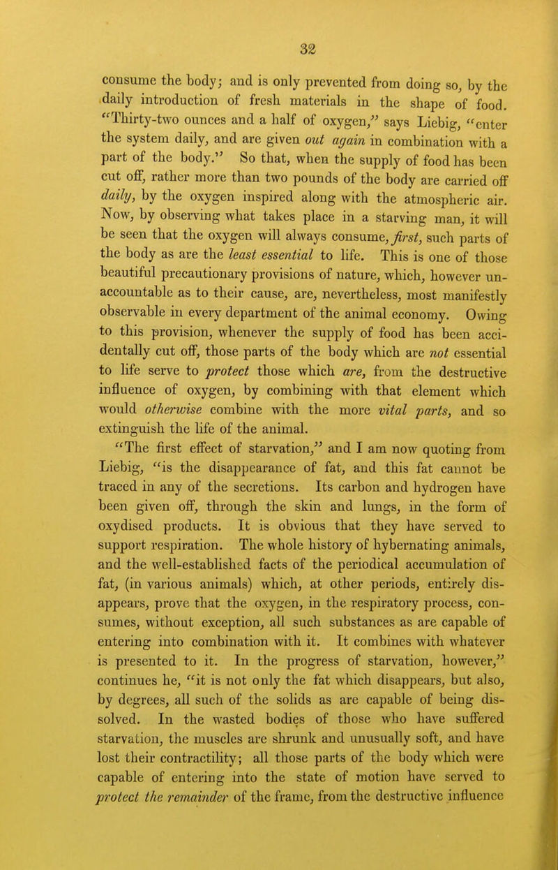 consume the body; and is only prevented from doing so, by the daily introduction of fresh materials in the shape of food. Thirty-two ounces and a half of oxygen/' says Liebig, enter the system daily, and are given out again in combination with a part of the body.'' So that, when the supply of food has been cut off, rather more than two pounds of the body are carried off daily, by the oxygen inspired along with the atmospheric air. Now, by observing what takes place in a starving man, it will be seen that the oxygen will always consume,/r*^, such parts of the body as are the least essential to life. This is one of those beautiful precautionary provisions of nature, which, however un- accountable as to their cause, are, nevertheless, most manifestly observable in every department of the animal economy. Owing to this provision, whenever the supply of food has been acci- dentally cut off, those parts of the body which are not essential to life serve to protect those which are, from the destructive influence of oxygen, by combining with that element which would otherwise combine with the more vital parts, and so extinguish the life of the animal. The first effect of starvation, and I am now quoting from Liebig, is the disappearance of fat, and this fat cannot be traced in any of the secretions. Its carbon and hydrogen have been given off, through the skin and lungs, in the form of oxydised products. It is obvious that they have served to support respiration. The whole history of hybernating animals, and the well-established facts of the periodical accumulation of fat, (in various animals) which, at other periods, entirely dis- appears, prove that the oxygen, in the respiratory process, con- sumes, without exception, all such substances as are capable of entering into combination with it. It combines with whatever is presented to it. In the progress of starvation, however, continues he, it is not only the fat which disappears, but also, by degrees, all such of the solids as are capable of being dis- solved. In the wasted bodies of those who have suffered starvation, the muscles are shrunk and unusually soft, and have lost their contractility; all those parts of the body which were capable of entering into the state of motion have served to protect the remainder of the frame, from the destructive influence