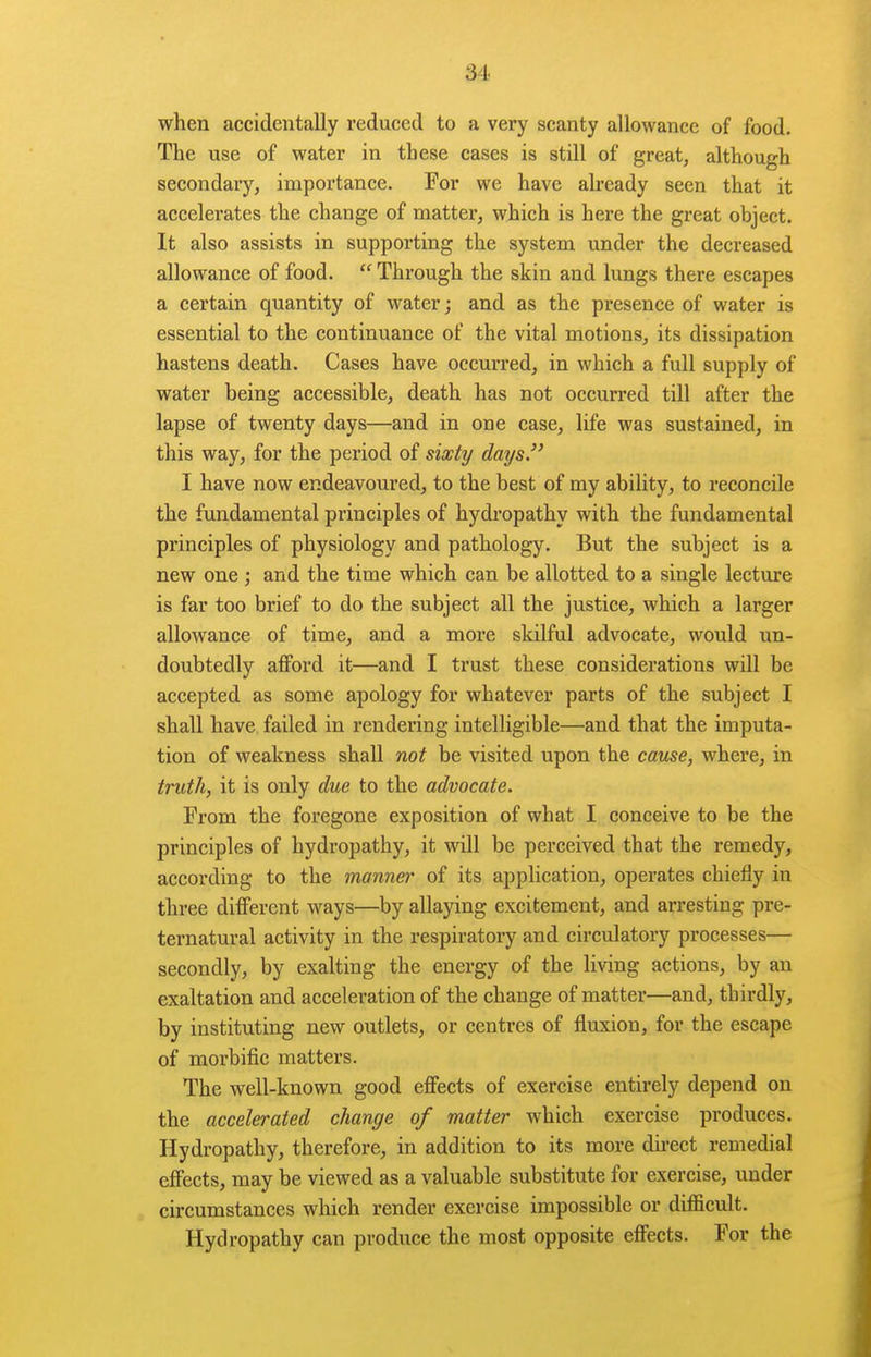 when accidentally reduced to a very scanty allowance of food. The use of water in these cases is still of great, although secondary, importance. For we have already seen that it accelerates the change of matter, which is here the great object. It also assists in supporting the system under the decreased allowance of food.  Through the skin and lungs there escapes a certain quantity of water; and as the presence of water is essential to the continuance of the vital motions, its dissipation hastens death. Cases have occurred, in which a full supply of water being accessible, death has not occurred till after the lapse of twenty days—and in one case, life was sustained, in this way, for the period of sixty days. I have now endeavoured, to the best of my ability, to reconcile the fundamental principles of hydropathy with the fundamental principles of physiology and pathology. But the subject is a new one ; and the time which can be allotted to a single lecture is far too brief to do the subject all the justice, which a larger allowance of time, and a more skilful advocate, would un- doubtedly aflford it—and I trust these considerations will be accepted as some apology for whatever parts of the subject I shall have failed in rendering intelligible—and that the imputa- tion of weakness shall not be visited upon the cause, where, in truth, it is only due to the advocate. From the foregone exposition of what I conceive to be the principles of hydropathy, it will be perceived that the remedy, according to the manner of its application, operates chiefly in three different ways—by allaying excitement, and arresting pre- ternatural activity in the respiratory and circulatory processes— secondly, by exalting the energy of the living actions, by an exaltation and acceleration of the change of matter—and, thirdly, by instituting new outlets, or centres of fluxion, for the escape of morbific matters. The well-known good effects of exercise entirely depend on the accelerated change of matter which exercise produces. Hydropathy, therefore, in addition to its more du-ect remedial effects, may be viewed as a valuable substitute for exercise, under circumstances which render exercise impossible or difficult. Hydropathy can produce the most opposite effects. For the