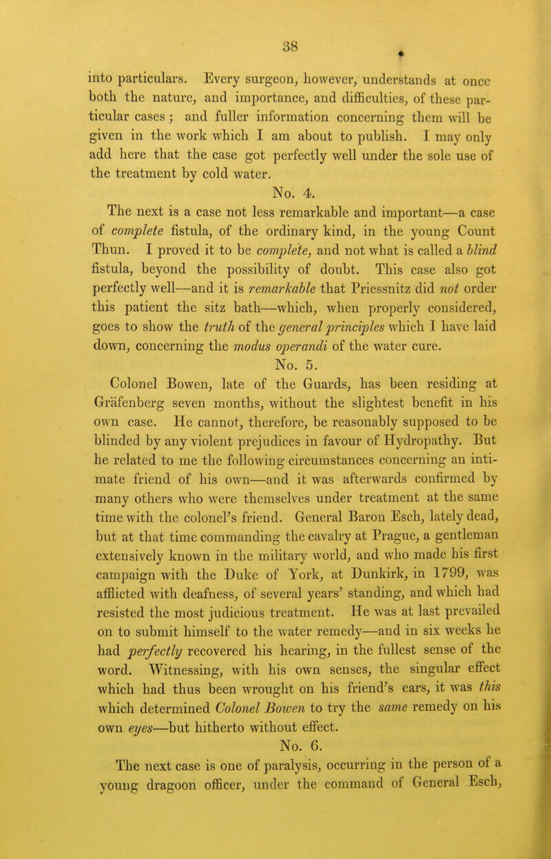 into particulars. Every surgeon, however, understands at once both the nature, and importance, and difSculties, of these par- ticular cases; and fuller information concerning them will be given in the work which I am about to publish. I may only add here that the case got perfectly well under the sole use of the treatment by cold water. No. 4. The next is a case not less remarkable and important—a case of complete fistula, of the ordinary kind, in the young Count Thun. I proved it to be complete, and not what is called a blind fistula, beyond the possibility of doubt. This case also got perfectly well—and it is remarkable that Priessnitz did not order this patient the sitz bath—which, when properly considered, goes to show the truth of the general principles which I have laid down, concerning the modus operandi of the water cure. No. 5. Colonel Bowen, late of the Guards, has been residing at Grafenberg seven months, without the slightest benefit in his own case. He cannot, therefore, be reasonably supposed to be blinded by any violent prejudices in favour of Hydropathy. But he related to me the following circumstances concerning an inti- mate friend of his own—and it was afterwards confirmed by many others who were themselves under treatment at the same time with the colonel's friend. General Baron Esch, lately dead, but at that time commanding the cavalry at Prague, a gentleman extensively known in the military world, and who made his first campaign with the Duke of York, at Dunkirk, in 1799, was afflicted with deafness, of several years' standing, and which had resisted the most judicious treatment. He was at last prevailed on to submit himself to the water remedy—and in six weeks he had perfectly recovered his hearing, in the fullest sense of the word. Witnessing, with his own senses, the singular efiect which had thus been wrought on his friend's ears, it was this which determined Colonel Bowen to try the same remedy on his own eyes—but hitherto without efifect. No. 6. The next case is one of paralysis, occurring in the person of a young dragoon officer, under the command of General Esch,